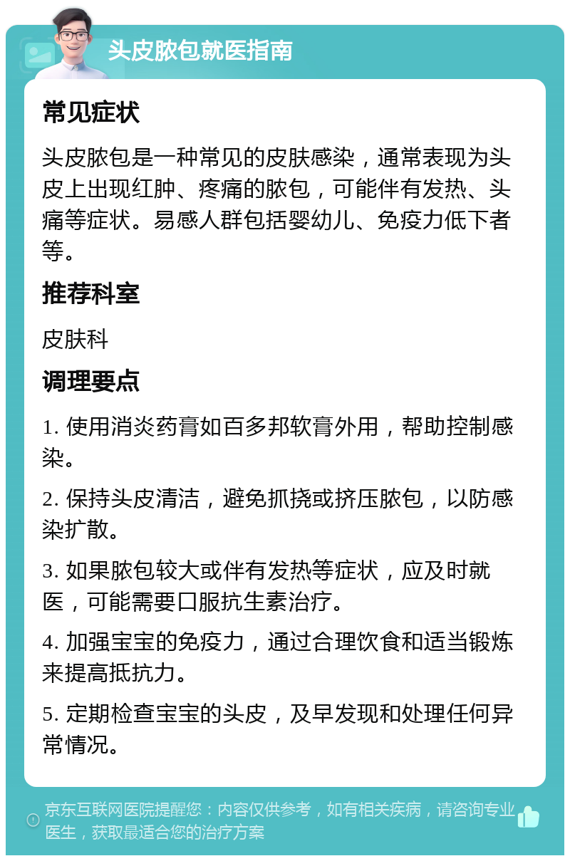 头皮脓包就医指南 常见症状 头皮脓包是一种常见的皮肤感染，通常表现为头皮上出现红肿、疼痛的脓包，可能伴有发热、头痛等症状。易感人群包括婴幼儿、免疫力低下者等。 推荐科室 皮肤科 调理要点 1. 使用消炎药膏如百多邦软膏外用，帮助控制感染。 2. 保持头皮清洁，避免抓挠或挤压脓包，以防感染扩散。 3. 如果脓包较大或伴有发热等症状，应及时就医，可能需要口服抗生素治疗。 4. 加强宝宝的免疫力，通过合理饮食和适当锻炼来提高抵抗力。 5. 定期检查宝宝的头皮，及早发现和处理任何异常情况。