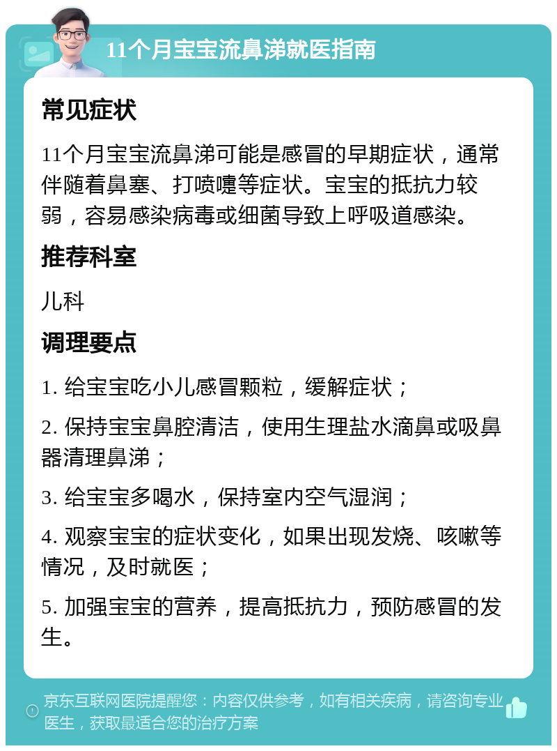 11个月宝宝流鼻涕就医指南 常见症状 11个月宝宝流鼻涕可能是感冒的早期症状，通常伴随着鼻塞、打喷嚏等症状。宝宝的抵抗力较弱，容易感染病毒或细菌导致上呼吸道感染。 推荐科室 儿科 调理要点 1. 给宝宝吃小儿感冒颗粒，缓解症状； 2. 保持宝宝鼻腔清洁，使用生理盐水滴鼻或吸鼻器清理鼻涕； 3. 给宝宝多喝水，保持室内空气湿润； 4. 观察宝宝的症状变化，如果出现发烧、咳嗽等情况，及时就医； 5. 加强宝宝的营养，提高抵抗力，预防感冒的发生。