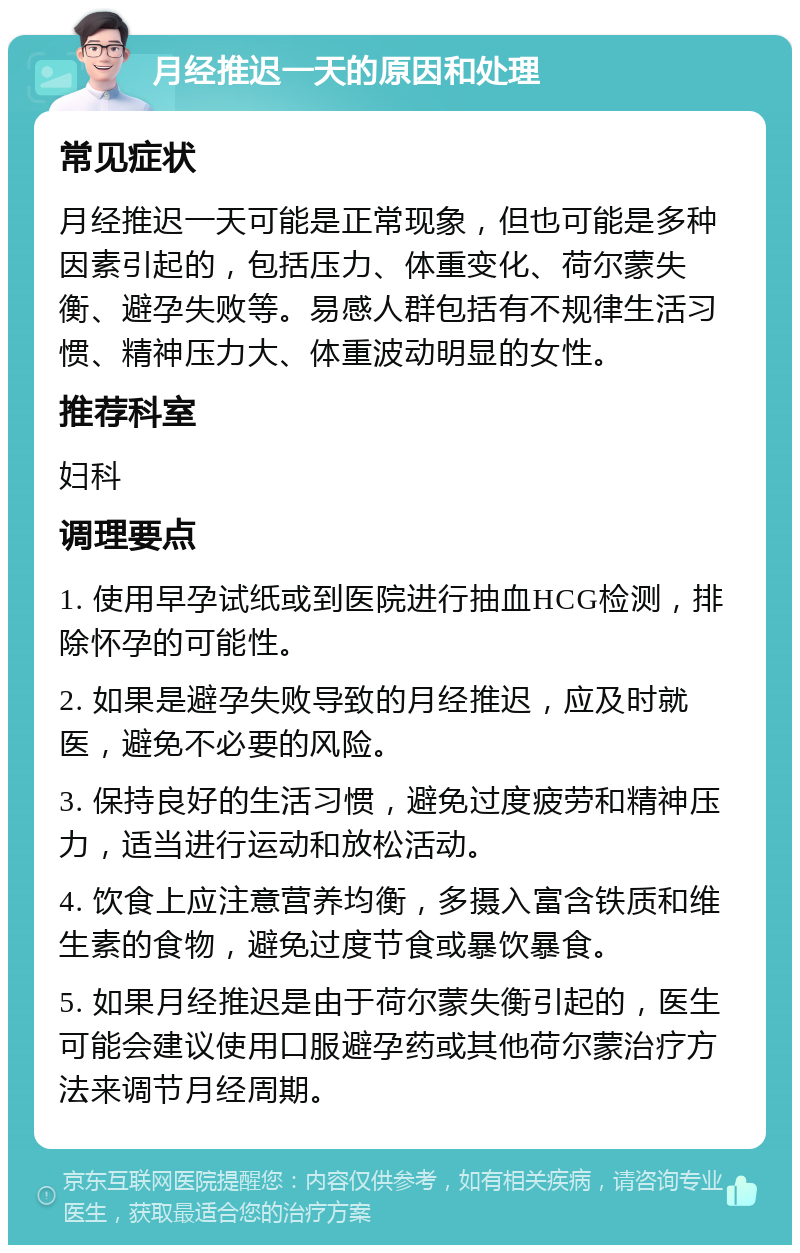 月经推迟一天的原因和处理 常见症状 月经推迟一天可能是正常现象，但也可能是多种因素引起的，包括压力、体重变化、荷尔蒙失衡、避孕失败等。易感人群包括有不规律生活习惯、精神压力大、体重波动明显的女性。 推荐科室 妇科 调理要点 1. 使用早孕试纸或到医院进行抽血HCG检测，排除怀孕的可能性。 2. 如果是避孕失败导致的月经推迟，应及时就医，避免不必要的风险。 3. 保持良好的生活习惯，避免过度疲劳和精神压力，适当进行运动和放松活动。 4. 饮食上应注意营养均衡，多摄入富含铁质和维生素的食物，避免过度节食或暴饮暴食。 5. 如果月经推迟是由于荷尔蒙失衡引起的，医生可能会建议使用口服避孕药或其他荷尔蒙治疗方法来调节月经周期。