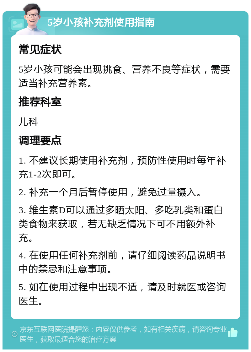 5岁小孩补充剂使用指南 常见症状 5岁小孩可能会出现挑食、营养不良等症状，需要适当补充营养素。 推荐科室 儿科 调理要点 1. 不建议长期使用补充剂，预防性使用时每年补充1-2次即可。 2. 补充一个月后暂停使用，避免过量摄入。 3. 维生素D可以通过多晒太阳、多吃乳类和蛋白类食物来获取，若无缺乏情况下可不用额外补充。 4. 在使用任何补充剂前，请仔细阅读药品说明书中的禁忌和注意事项。 5. 如在使用过程中出现不适，请及时就医或咨询医生。