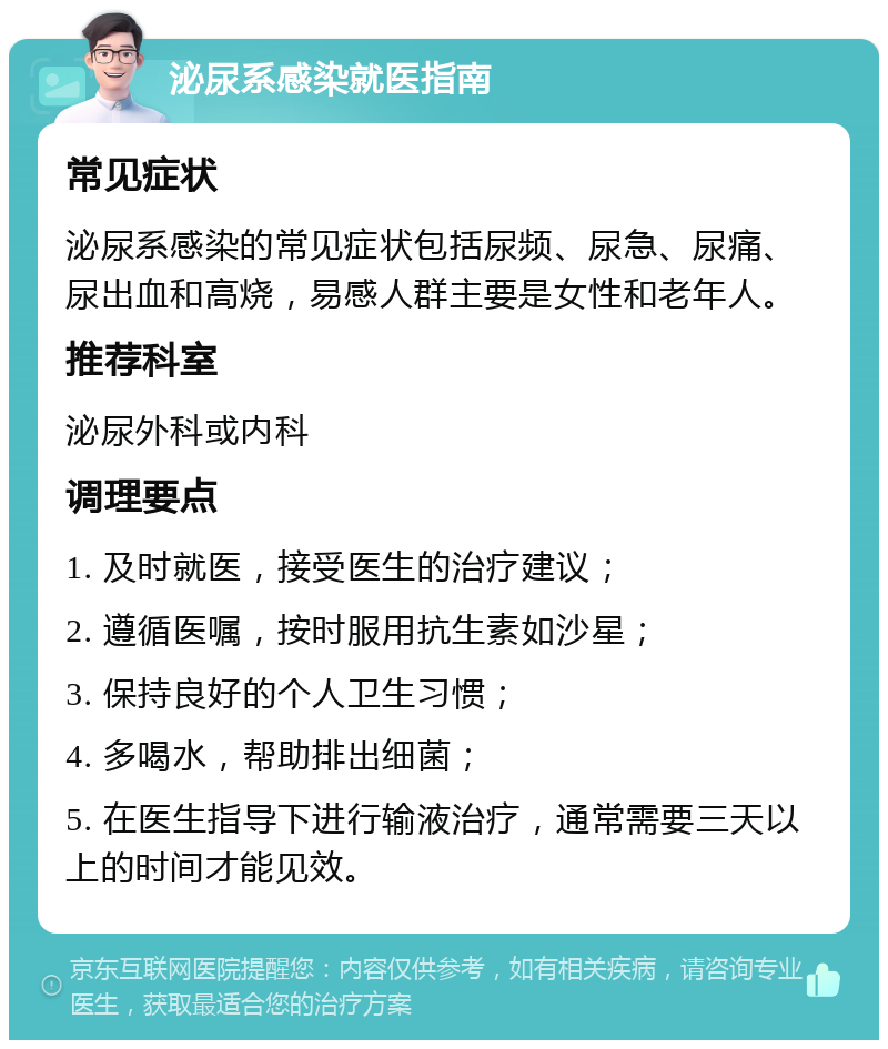 泌尿系感染就医指南 常见症状 泌尿系感染的常见症状包括尿频、尿急、尿痛、尿出血和高烧，易感人群主要是女性和老年人。 推荐科室 泌尿外科或内科 调理要点 1. 及时就医，接受医生的治疗建议； 2. 遵循医嘱，按时服用抗生素如沙星； 3. 保持良好的个人卫生习惯； 4. 多喝水，帮助排出细菌； 5. 在医生指导下进行输液治疗，通常需要三天以上的时间才能见效。