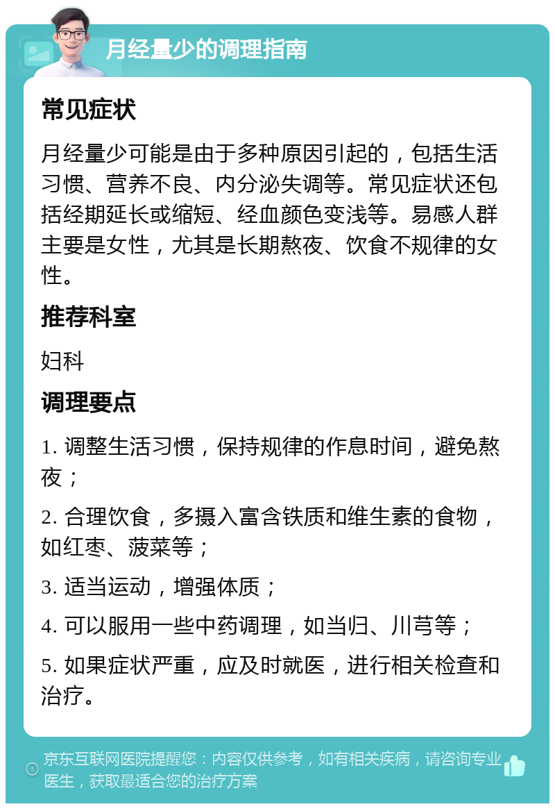 月经量少的调理指南 常见症状 月经量少可能是由于多种原因引起的，包括生活习惯、营养不良、内分泌失调等。常见症状还包括经期延长或缩短、经血颜色变浅等。易感人群主要是女性，尤其是长期熬夜、饮食不规律的女性。 推荐科室 妇科 调理要点 1. 调整生活习惯，保持规律的作息时间，避免熬夜； 2. 合理饮食，多摄入富含铁质和维生素的食物，如红枣、菠菜等； 3. 适当运动，增强体质； 4. 可以服用一些中药调理，如当归、川芎等； 5. 如果症状严重，应及时就医，进行相关检查和治疗。