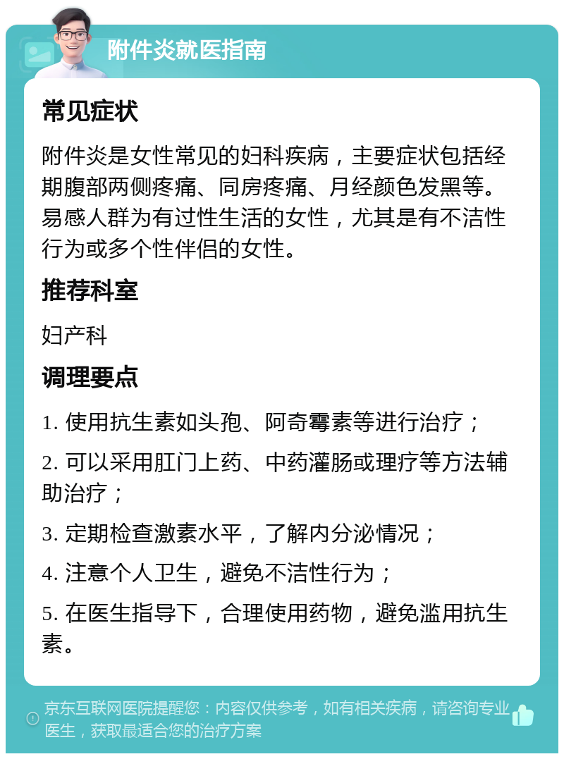 附件炎就医指南 常见症状 附件炎是女性常见的妇科疾病，主要症状包括经期腹部两侧疼痛、同房疼痛、月经颜色发黑等。易感人群为有过性生活的女性，尤其是有不洁性行为或多个性伴侣的女性。 推荐科室 妇产科 调理要点 1. 使用抗生素如头孢、阿奇霉素等进行治疗； 2. 可以采用肛门上药、中药灌肠或理疗等方法辅助治疗； 3. 定期检查激素水平，了解内分泌情况； 4. 注意个人卫生，避免不洁性行为； 5. 在医生指导下，合理使用药物，避免滥用抗生素。