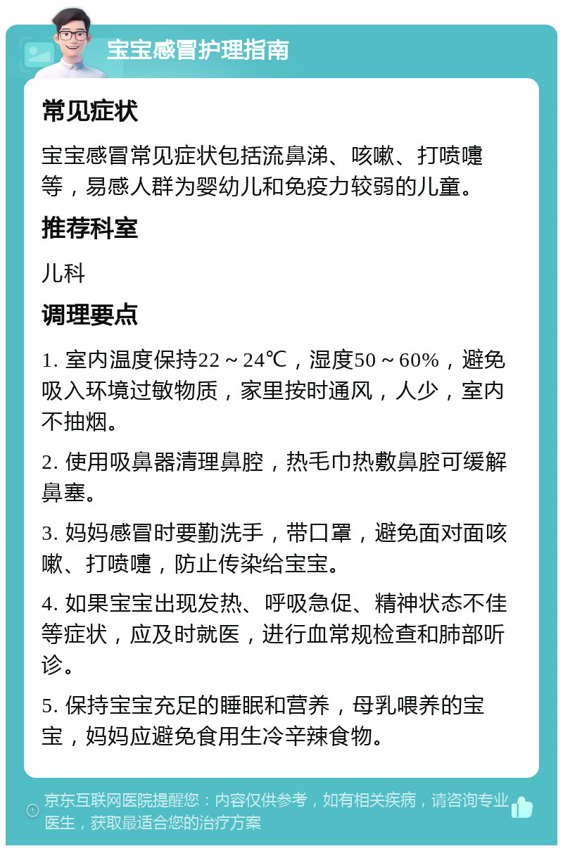 宝宝感冒护理指南 常见症状 宝宝感冒常见症状包括流鼻涕、咳嗽、打喷嚏等，易感人群为婴幼儿和免疫力较弱的儿童。 推荐科室 儿科 调理要点 1. 室内温度保持22～24℃，湿度50～60%，避免吸入环境过敏物质，家里按时通风，人少，室内不抽烟。 2. 使用吸鼻器清理鼻腔，热毛巾热敷鼻腔可缓解鼻塞。 3. 妈妈感冒时要勤洗手，带口罩，避免面对面咳嗽、打喷嚏，防止传染给宝宝。 4. 如果宝宝出现发热、呼吸急促、精神状态不佳等症状，应及时就医，进行血常规检查和肺部听诊。 5. 保持宝宝充足的睡眠和营养，母乳喂养的宝宝，妈妈应避免食用生冷辛辣食物。