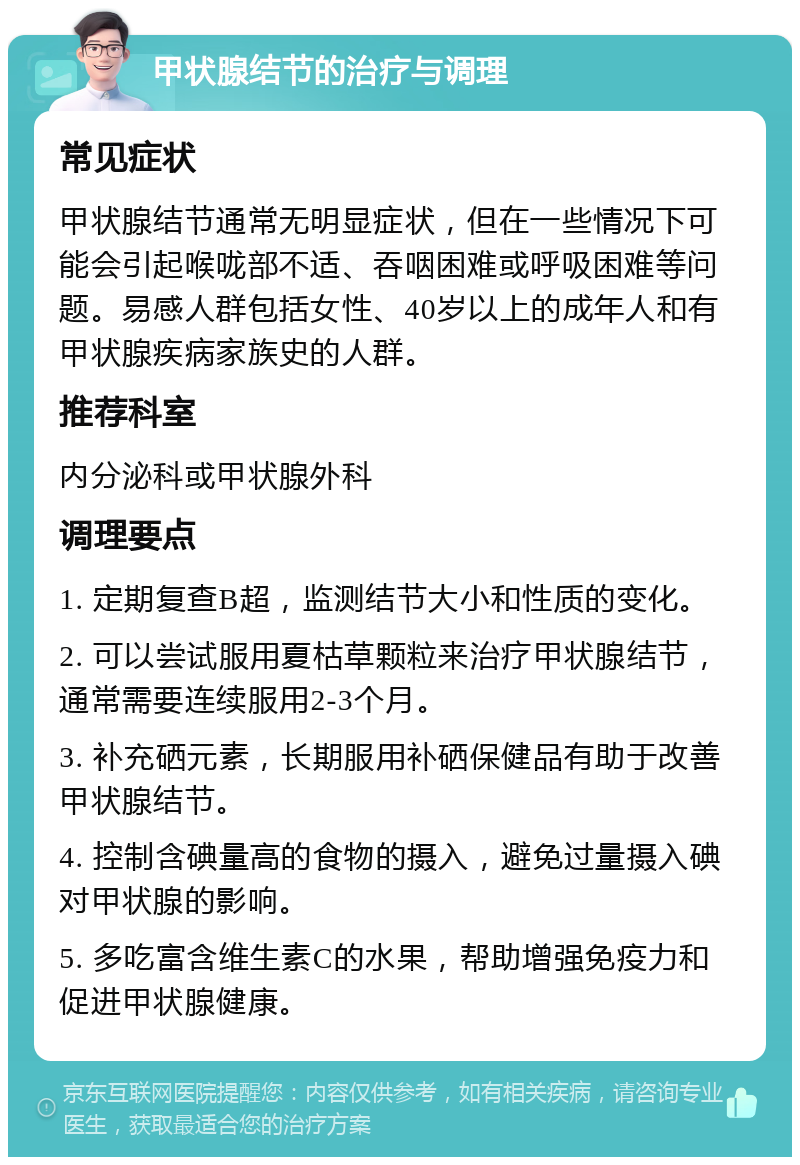 甲状腺结节的治疗与调理 常见症状 甲状腺结节通常无明显症状，但在一些情况下可能会引起喉咙部不适、吞咽困难或呼吸困难等问题。易感人群包括女性、40岁以上的成年人和有甲状腺疾病家族史的人群。 推荐科室 内分泌科或甲状腺外科 调理要点 1. 定期复查B超，监测结节大小和性质的变化。 2. 可以尝试服用夏枯草颗粒来治疗甲状腺结节，通常需要连续服用2-3个月。 3. 补充硒元素，长期服用补硒保健品有助于改善甲状腺结节。 4. 控制含碘量高的食物的摄入，避免过量摄入碘对甲状腺的影响。 5. 多吃富含维生素C的水果，帮助增强免疫力和促进甲状腺健康。