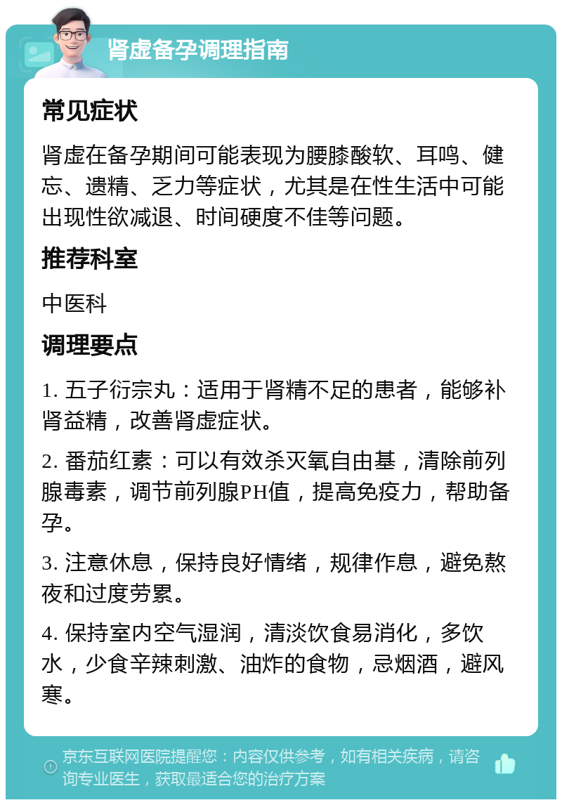 肾虚备孕调理指南 常见症状 肾虚在备孕期间可能表现为腰膝酸软、耳鸣、健忘、遗精、乏力等症状，尤其是在性生活中可能出现性欲减退、时间硬度不佳等问题。 推荐科室 中医科 调理要点 1. 五子衍宗丸：适用于肾精不足的患者，能够补肾益精，改善肾虚症状。 2. 番茄红素：可以有效杀灭氧自由基，清除前列腺毒素，调节前列腺PH值，提高免疫力，帮助备孕。 3. 注意休息，保持良好情绪，规律作息，避免熬夜和过度劳累。 4. 保持室内空气湿润，清淡饮食易消化，多饮水，少食辛辣刺激、油炸的食物，忌烟酒，避风寒。