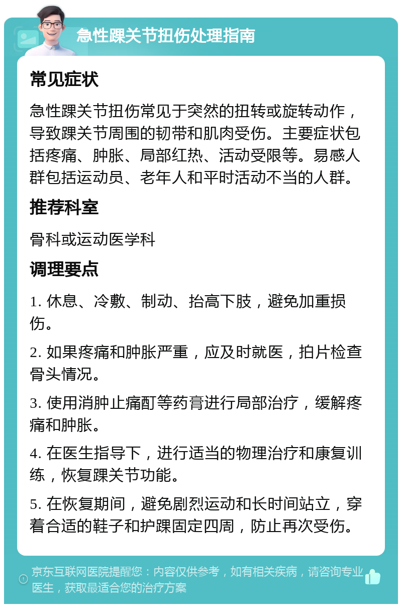 急性踝关节扭伤处理指南 常见症状 急性踝关节扭伤常见于突然的扭转或旋转动作，导致踝关节周围的韧带和肌肉受伤。主要症状包括疼痛、肿胀、局部红热、活动受限等。易感人群包括运动员、老年人和平时活动不当的人群。 推荐科室 骨科或运动医学科 调理要点 1. 休息、冷敷、制动、抬高下肢，避免加重损伤。 2. 如果疼痛和肿胀严重，应及时就医，拍片检查骨头情况。 3. 使用消肿止痛酊等药膏进行局部治疗，缓解疼痛和肿胀。 4. 在医生指导下，进行适当的物理治疗和康复训练，恢复踝关节功能。 5. 在恢复期间，避免剧烈运动和长时间站立，穿着合适的鞋子和护踝固定四周，防止再次受伤。