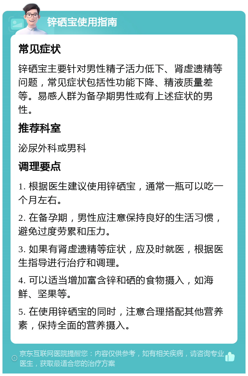 锌硒宝使用指南 常见症状 锌硒宝主要针对男性精子活力低下、肾虚遗精等问题，常见症状包括性功能下降、精液质量差等。易感人群为备孕期男性或有上述症状的男性。 推荐科室 泌尿外科或男科 调理要点 1. 根据医生建议使用锌硒宝，通常一瓶可以吃一个月左右。 2. 在备孕期，男性应注意保持良好的生活习惯，避免过度劳累和压力。 3. 如果有肾虚遗精等症状，应及时就医，根据医生指导进行治疗和调理。 4. 可以适当增加富含锌和硒的食物摄入，如海鲜、坚果等。 5. 在使用锌硒宝的同时，注意合理搭配其他营养素，保持全面的营养摄入。