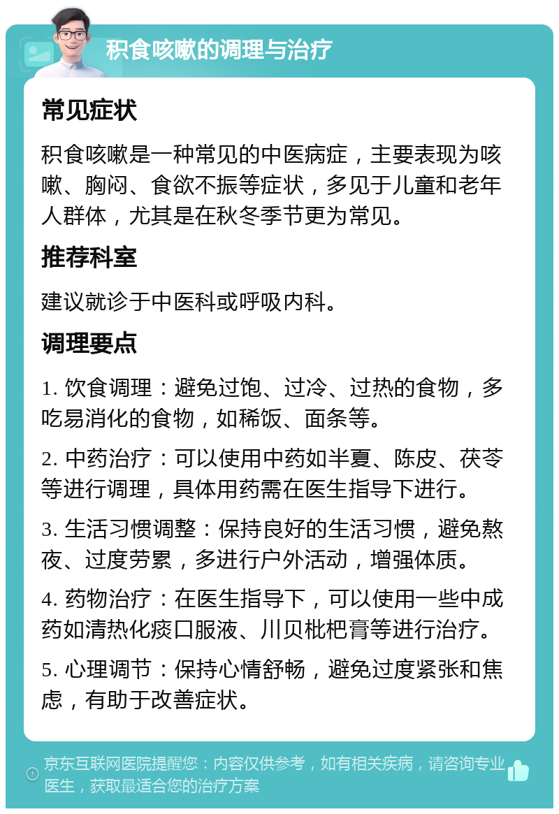 积食咳嗽的调理与治疗 常见症状 积食咳嗽是一种常见的中医病症，主要表现为咳嗽、胸闷、食欲不振等症状，多见于儿童和老年人群体，尤其是在秋冬季节更为常见。 推荐科室 建议就诊于中医科或呼吸内科。 调理要点 1. 饮食调理：避免过饱、过冷、过热的食物，多吃易消化的食物，如稀饭、面条等。 2. 中药治疗：可以使用中药如半夏、陈皮、茯苓等进行调理，具体用药需在医生指导下进行。 3. 生活习惯调整：保持良好的生活习惯，避免熬夜、过度劳累，多进行户外活动，增强体质。 4. 药物治疗：在医生指导下，可以使用一些中成药如清热化痰口服液、川贝枇杷膏等进行治疗。 5. 心理调节：保持心情舒畅，避免过度紧张和焦虑，有助于改善症状。