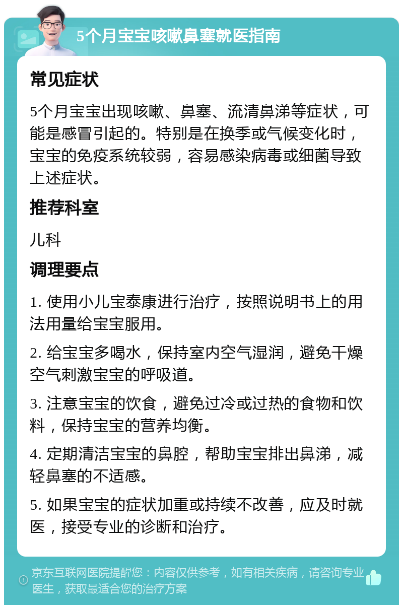 5个月宝宝咳嗽鼻塞就医指南 常见症状 5个月宝宝出现咳嗽、鼻塞、流清鼻涕等症状，可能是感冒引起的。特别是在换季或气候变化时，宝宝的免疫系统较弱，容易感染病毒或细菌导致上述症状。 推荐科室 儿科 调理要点 1. 使用小儿宝泰康进行治疗，按照说明书上的用法用量给宝宝服用。 2. 给宝宝多喝水，保持室内空气湿润，避免干燥空气刺激宝宝的呼吸道。 3. 注意宝宝的饮食，避免过冷或过热的食物和饮料，保持宝宝的营养均衡。 4. 定期清洁宝宝的鼻腔，帮助宝宝排出鼻涕，减轻鼻塞的不适感。 5. 如果宝宝的症状加重或持续不改善，应及时就医，接受专业的诊断和治疗。