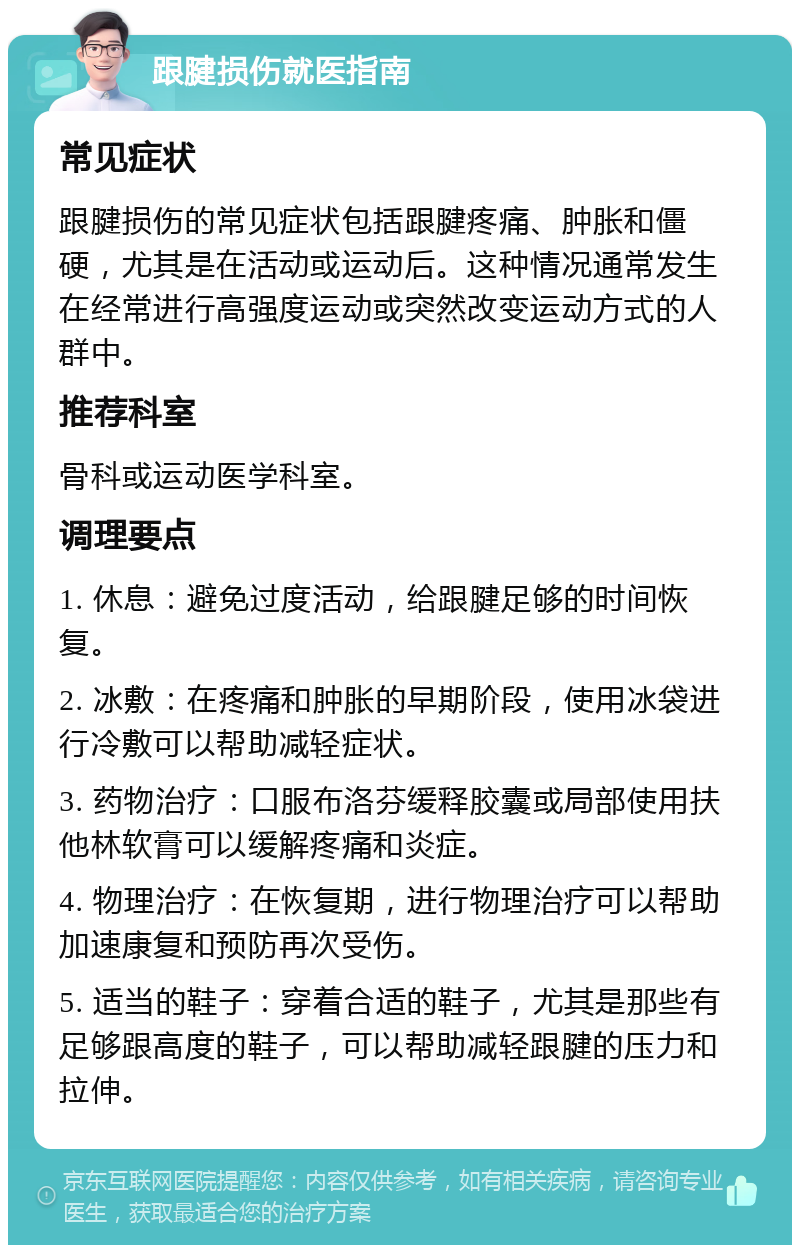 跟腱损伤就医指南 常见症状 跟腱损伤的常见症状包括跟腱疼痛、肿胀和僵硬，尤其是在活动或运动后。这种情况通常发生在经常进行高强度运动或突然改变运动方式的人群中。 推荐科室 骨科或运动医学科室。 调理要点 1. 休息：避免过度活动，给跟腱足够的时间恢复。 2. 冰敷：在疼痛和肿胀的早期阶段，使用冰袋进行冷敷可以帮助减轻症状。 3. 药物治疗：口服布洛芬缓释胶囊或局部使用扶他林软膏可以缓解疼痛和炎症。 4. 物理治疗：在恢复期，进行物理治疗可以帮助加速康复和预防再次受伤。 5. 适当的鞋子：穿着合适的鞋子，尤其是那些有足够跟高度的鞋子，可以帮助减轻跟腱的压力和拉伸。