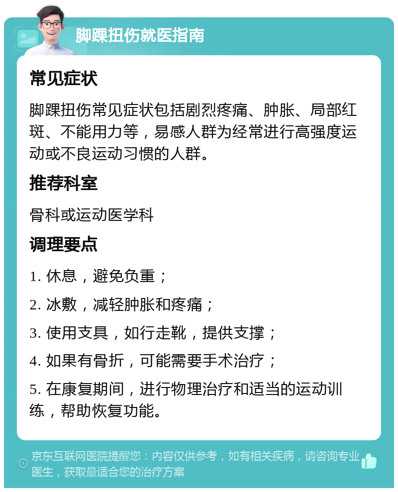 脚踝扭伤就医指南 常见症状 脚踝扭伤常见症状包括剧烈疼痛、肿胀、局部红斑、不能用力等，易感人群为经常进行高强度运动或不良运动习惯的人群。 推荐科室 骨科或运动医学科 调理要点 1. 休息，避免负重； 2. 冰敷，减轻肿胀和疼痛； 3. 使用支具，如行走靴，提供支撑； 4. 如果有骨折，可能需要手术治疗； 5. 在康复期间，进行物理治疗和适当的运动训练，帮助恢复功能。