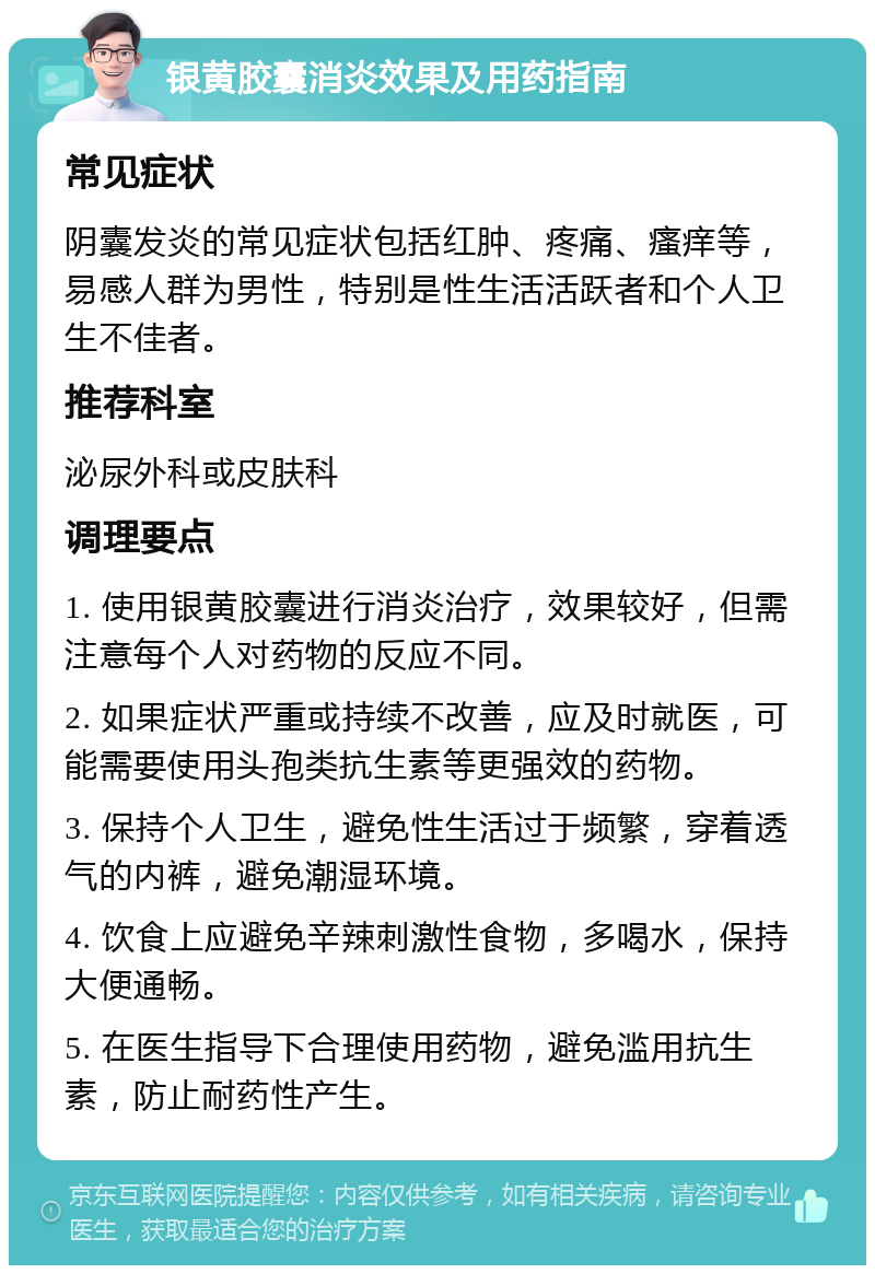 银黄胶囊消炎效果及用药指南 常见症状 阴囊发炎的常见症状包括红肿、疼痛、瘙痒等，易感人群为男性，特别是性生活活跃者和个人卫生不佳者。 推荐科室 泌尿外科或皮肤科 调理要点 1. 使用银黄胶囊进行消炎治疗，效果较好，但需注意每个人对药物的反应不同。 2. 如果症状严重或持续不改善，应及时就医，可能需要使用头孢类抗生素等更强效的药物。 3. 保持个人卫生，避免性生活过于频繁，穿着透气的内裤，避免潮湿环境。 4. 饮食上应避免辛辣刺激性食物，多喝水，保持大便通畅。 5. 在医生指导下合理使用药物，避免滥用抗生素，防止耐药性产生。