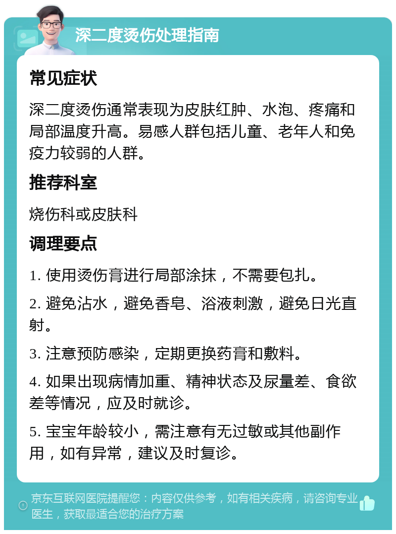 深二度烫伤处理指南 常见症状 深二度烫伤通常表现为皮肤红肿、水泡、疼痛和局部温度升高。易感人群包括儿童、老年人和免疫力较弱的人群。 推荐科室 烧伤科或皮肤科 调理要点 1. 使用烫伤膏进行局部涂抹，不需要包扎。 2. 避免沾水，避免香皂、浴液刺激，避免日光直射。 3. 注意预防感染，定期更换药膏和敷料。 4. 如果出现病情加重、精神状态及尿量差、食欲差等情况，应及时就诊。 5. 宝宝年龄较小，需注意有无过敏或其他副作用，如有异常，建议及时复诊。