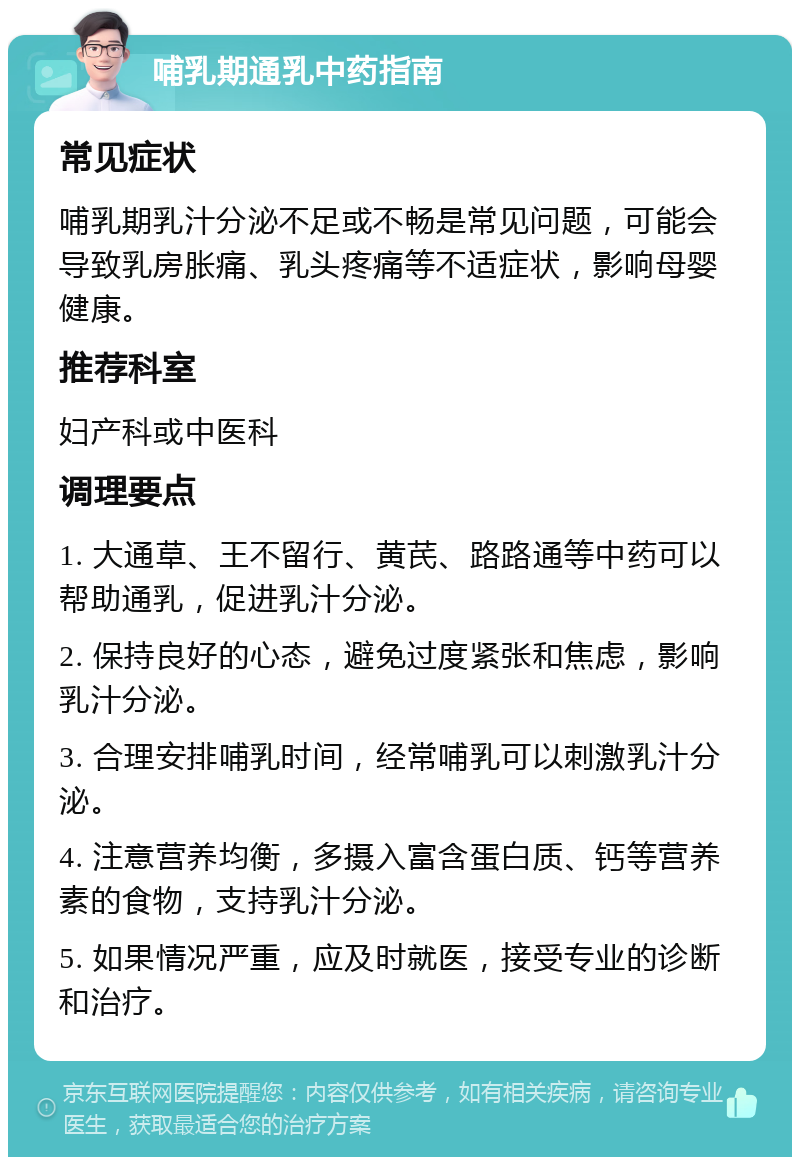 哺乳期通乳中药指南 常见症状 哺乳期乳汁分泌不足或不畅是常见问题，可能会导致乳房胀痛、乳头疼痛等不适症状，影响母婴健康。 推荐科室 妇产科或中医科 调理要点 1. 大通草、王不留行、黄芪、路路通等中药可以帮助通乳，促进乳汁分泌。 2. 保持良好的心态，避免过度紧张和焦虑，影响乳汁分泌。 3. 合理安排哺乳时间，经常哺乳可以刺激乳汁分泌。 4. 注意营养均衡，多摄入富含蛋白质、钙等营养素的食物，支持乳汁分泌。 5. 如果情况严重，应及时就医，接受专业的诊断和治疗。