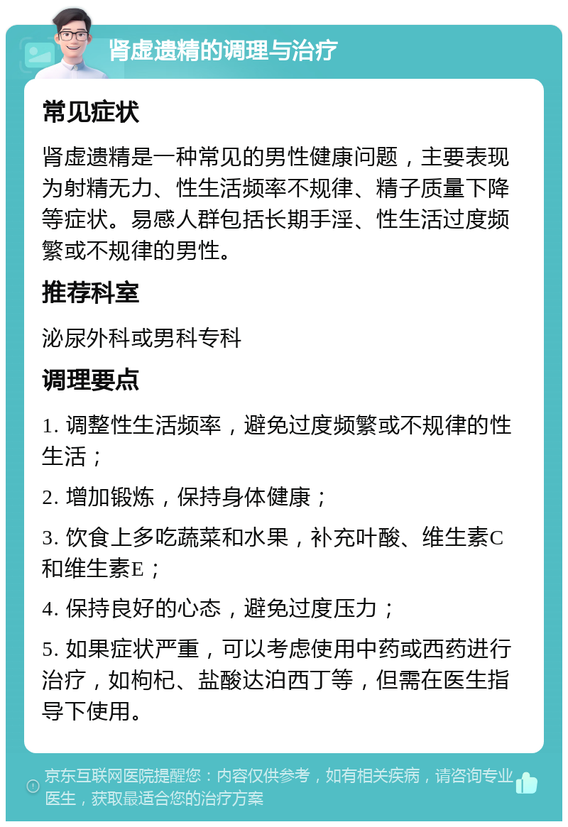 肾虚遗精的调理与治疗 常见症状 肾虚遗精是一种常见的男性健康问题，主要表现为射精无力、性生活频率不规律、精子质量下降等症状。易感人群包括长期手淫、性生活过度频繁或不规律的男性。 推荐科室 泌尿外科或男科专科 调理要点 1. 调整性生活频率，避免过度频繁或不规律的性生活； 2. 增加锻炼，保持身体健康； 3. 饮食上多吃蔬菜和水果，补充叶酸、维生素C和维生素E； 4. 保持良好的心态，避免过度压力； 5. 如果症状严重，可以考虑使用中药或西药进行治疗，如枸杞、盐酸达泊西丁等，但需在医生指导下使用。