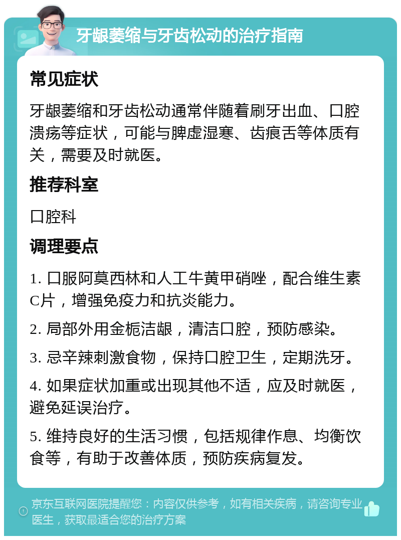 牙龈萎缩与牙齿松动的治疗指南 常见症状 牙龈萎缩和牙齿松动通常伴随着刷牙出血、口腔溃疡等症状，可能与脾虚湿寒、齿痕舌等体质有关，需要及时就医。 推荐科室 口腔科 调理要点 1. 口服阿莫西林和人工牛黄甲硝唑，配合维生素C片，增强免疫力和抗炎能力。 2. 局部外用金栀洁龈，清洁口腔，预防感染。 3. 忌辛辣刺激食物，保持口腔卫生，定期洗牙。 4. 如果症状加重或出现其他不适，应及时就医，避免延误治疗。 5. 维持良好的生活习惯，包括规律作息、均衡饮食等，有助于改善体质，预防疾病复发。