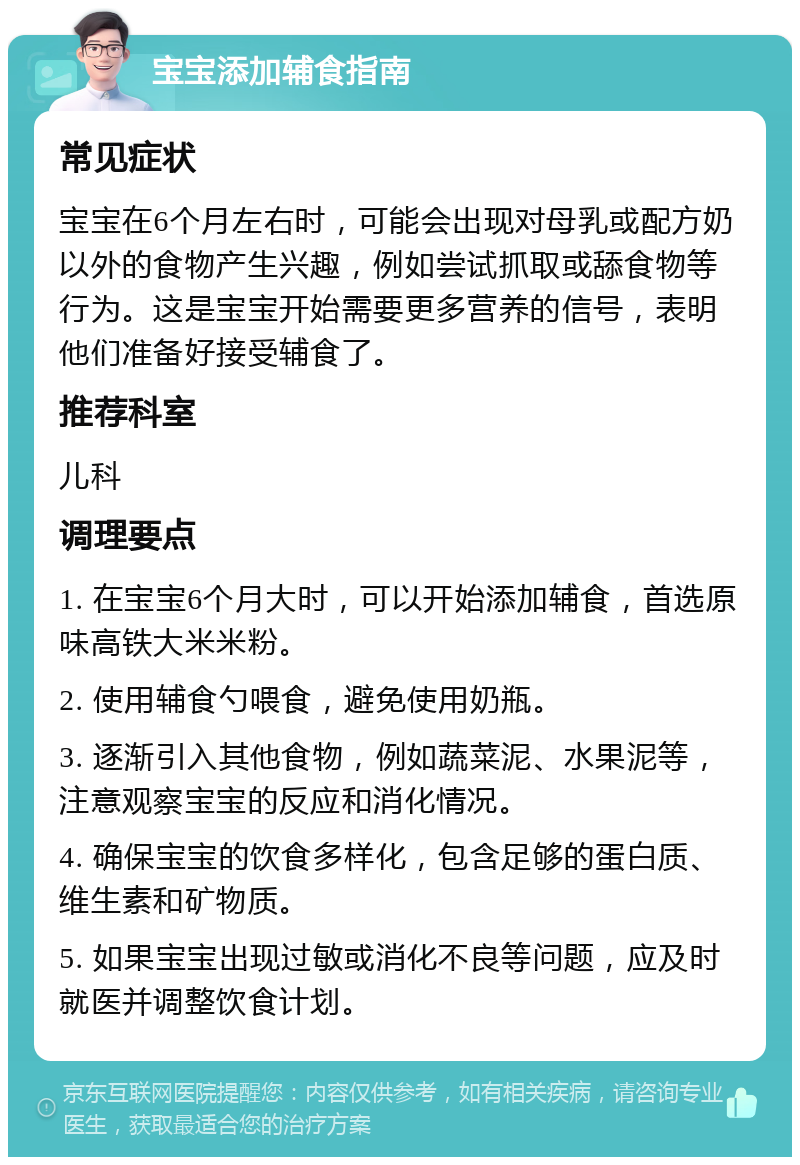 宝宝添加辅食指南 常见症状 宝宝在6个月左右时，可能会出现对母乳或配方奶以外的食物产生兴趣，例如尝试抓取或舔食物等行为。这是宝宝开始需要更多营养的信号，表明他们准备好接受辅食了。 推荐科室 儿科 调理要点 1. 在宝宝6个月大时，可以开始添加辅食，首选原味高铁大米米粉。 2. 使用辅食勺喂食，避免使用奶瓶。 3. 逐渐引入其他食物，例如蔬菜泥、水果泥等，注意观察宝宝的反应和消化情况。 4. 确保宝宝的饮食多样化，包含足够的蛋白质、维生素和矿物质。 5. 如果宝宝出现过敏或消化不良等问题，应及时就医并调整饮食计划。