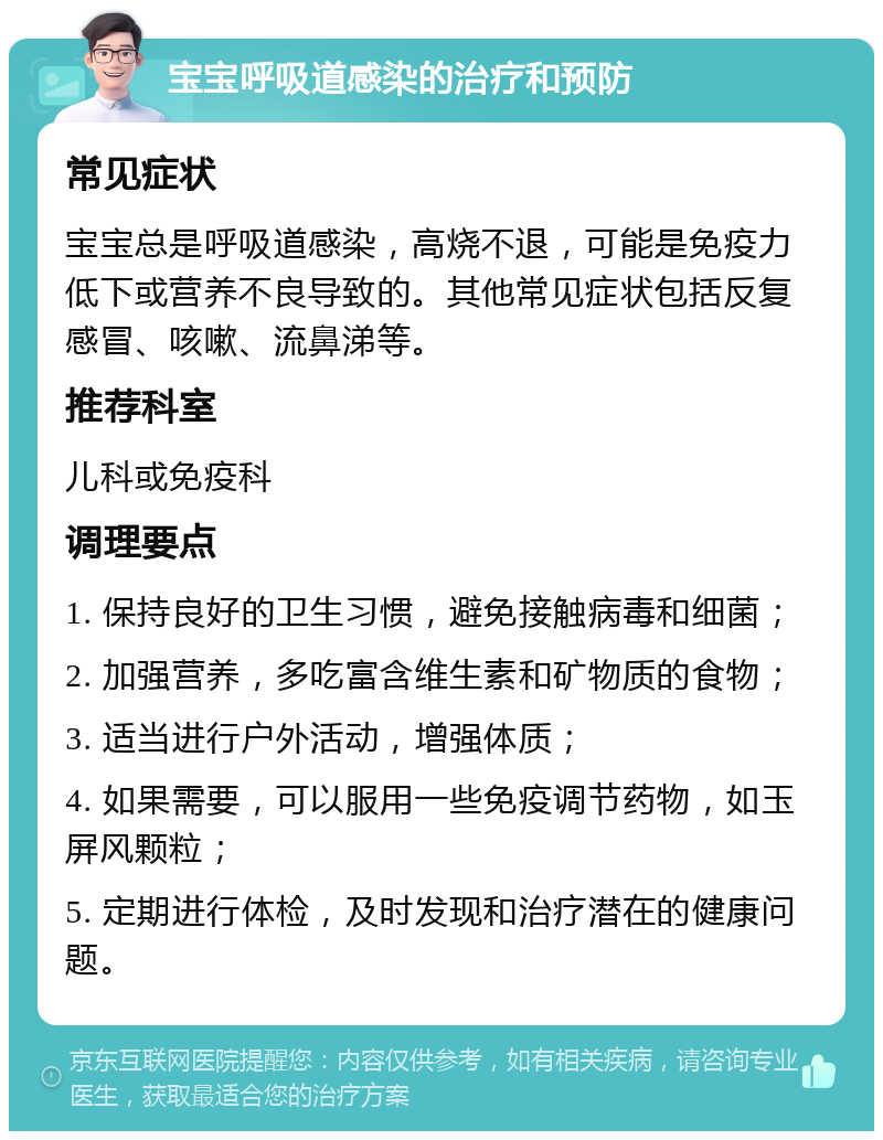 宝宝呼吸道感染的治疗和预防 常见症状 宝宝总是呼吸道感染，高烧不退，可能是免疫力低下或营养不良导致的。其他常见症状包括反复感冒、咳嗽、流鼻涕等。 推荐科室 儿科或免疫科 调理要点 1. 保持良好的卫生习惯，避免接触病毒和细菌； 2. 加强营养，多吃富含维生素和矿物质的食物； 3. 适当进行户外活动，增强体质； 4. 如果需要，可以服用一些免疫调节药物，如玉屏风颗粒； 5. 定期进行体检，及时发现和治疗潜在的健康问题。