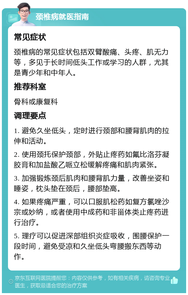 颈椎病就医指南 常见症状 颈椎病的常见症状包括双臂酸痛、头疼、肌无力等，多见于长时间低头工作或学习的人群，尤其是青少年和中年人。 推荐科室 骨科或康复科 调理要点 1. 避免久坐低头，定时进行颈部和腰背肌肉的拉伸和活动。 2. 使用颈托保护颈部，外贴止疼药如氟比洛芬凝胶膏和加盐酸乙哌立松缓解疼痛和肌肉紧张。 3. 加强锻炼颈后肌肉和腰背肌力量，改善坐姿和睡姿，枕头垫在颈后，腰部垫高。 4. 如果疼痛严重，可以口服肌松药如复方氯唑沙宗或妙纳，或者使用中成药和非甾体类止疼药进行治疗。 5. 理疗可以促进深部组织炎症吸收，围腰保护一段时间，避免受凉和久坐低头弯腰搬东西等动作。