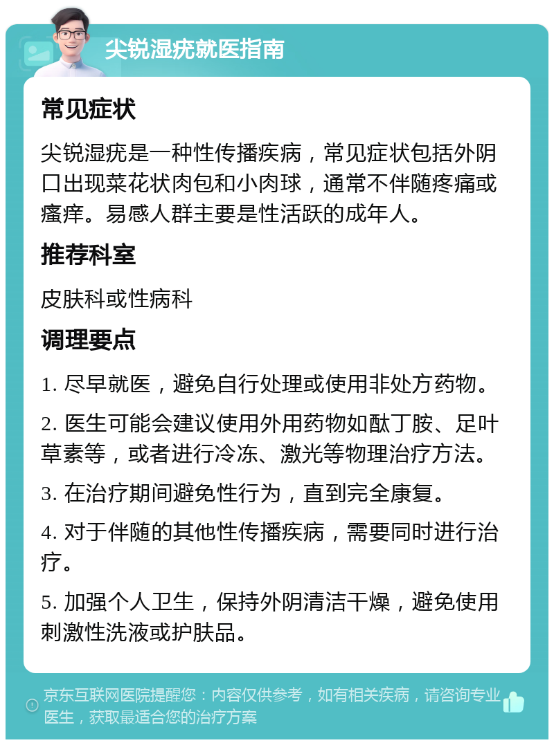 尖锐湿疣就医指南 常见症状 尖锐湿疣是一种性传播疾病，常见症状包括外阴口出现菜花状肉包和小肉球，通常不伴随疼痛或瘙痒。易感人群主要是性活跃的成年人。 推荐科室 皮肤科或性病科 调理要点 1. 尽早就医，避免自行处理或使用非处方药物。 2. 医生可能会建议使用外用药物如酞丁胺、足叶草素等，或者进行冷冻、激光等物理治疗方法。 3. 在治疗期间避免性行为，直到完全康复。 4. 对于伴随的其他性传播疾病，需要同时进行治疗。 5. 加强个人卫生，保持外阴清洁干燥，避免使用刺激性洗液或护肤品。