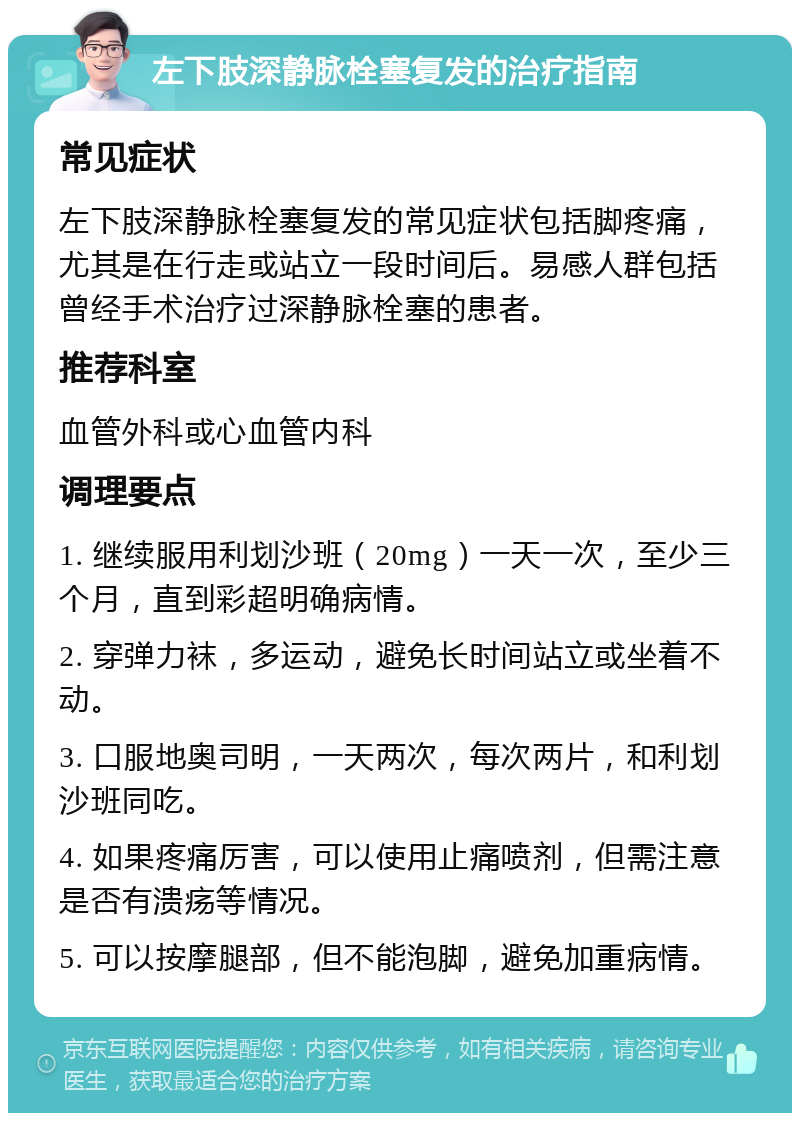 左下肢深静脉栓塞复发的治疗指南 常见症状 左下肢深静脉栓塞复发的常见症状包括脚疼痛，尤其是在行走或站立一段时间后。易感人群包括曾经手术治疗过深静脉栓塞的患者。 推荐科室 血管外科或心血管内科 调理要点 1. 继续服用利划沙班（20mg）一天一次，至少三个月，直到彩超明确病情。 2. 穿弹力袜，多运动，避免长时间站立或坐着不动。 3. 口服地奥司明，一天两次，每次两片，和利划沙班同吃。 4. 如果疼痛厉害，可以使用止痛喷剂，但需注意是否有溃疡等情况。 5. 可以按摩腿部，但不能泡脚，避免加重病情。