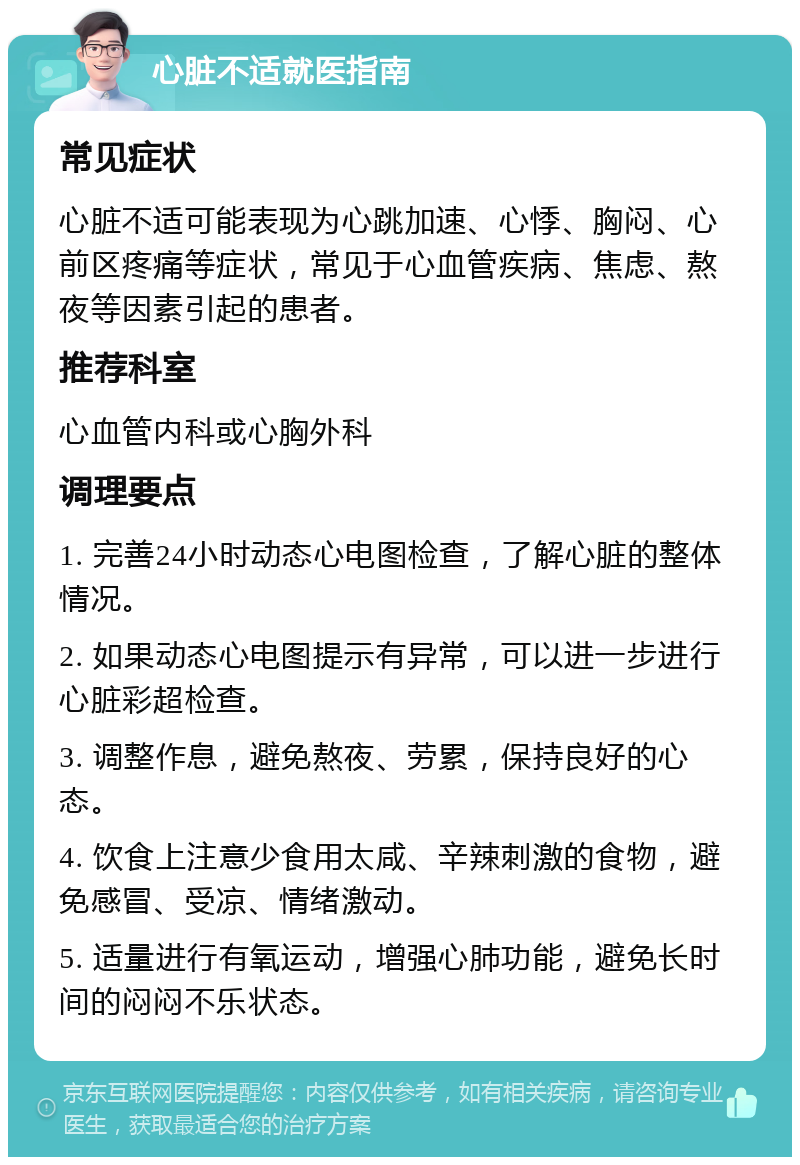 心脏不适就医指南 常见症状 心脏不适可能表现为心跳加速、心悸、胸闷、心前区疼痛等症状，常见于心血管疾病、焦虑、熬夜等因素引起的患者。 推荐科室 心血管内科或心胸外科 调理要点 1. 完善24小时动态心电图检查，了解心脏的整体情况。 2. 如果动态心电图提示有异常，可以进一步进行心脏彩超检查。 3. 调整作息，避免熬夜、劳累，保持良好的心态。 4. 饮食上注意少食用太咸、辛辣刺激的食物，避免感冒、受凉、情绪激动。 5. 适量进行有氧运动，增强心肺功能，避免长时间的闷闷不乐状态。