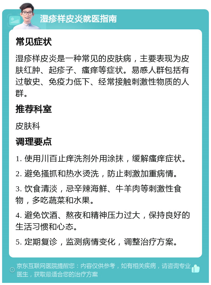 湿疹样皮炎就医指南 常见症状 湿疹样皮炎是一种常见的皮肤病，主要表现为皮肤红肿、起疹子、瘙痒等症状。易感人群包括有过敏史、免疫力低下、经常接触刺激性物质的人群。 推荐科室 皮肤科 调理要点 1. 使用川百止痒洗剂外用涂抹，缓解瘙痒症状。 2. 避免搔抓和热水烫洗，防止刺激加重病情。 3. 饮食清淡，忌辛辣海鲜、牛羊肉等刺激性食物，多吃蔬菜和水果。 4. 避免饮酒、熬夜和精神压力过大，保持良好的生活习惯和心态。 5. 定期复诊，监测病情变化，调整治疗方案。