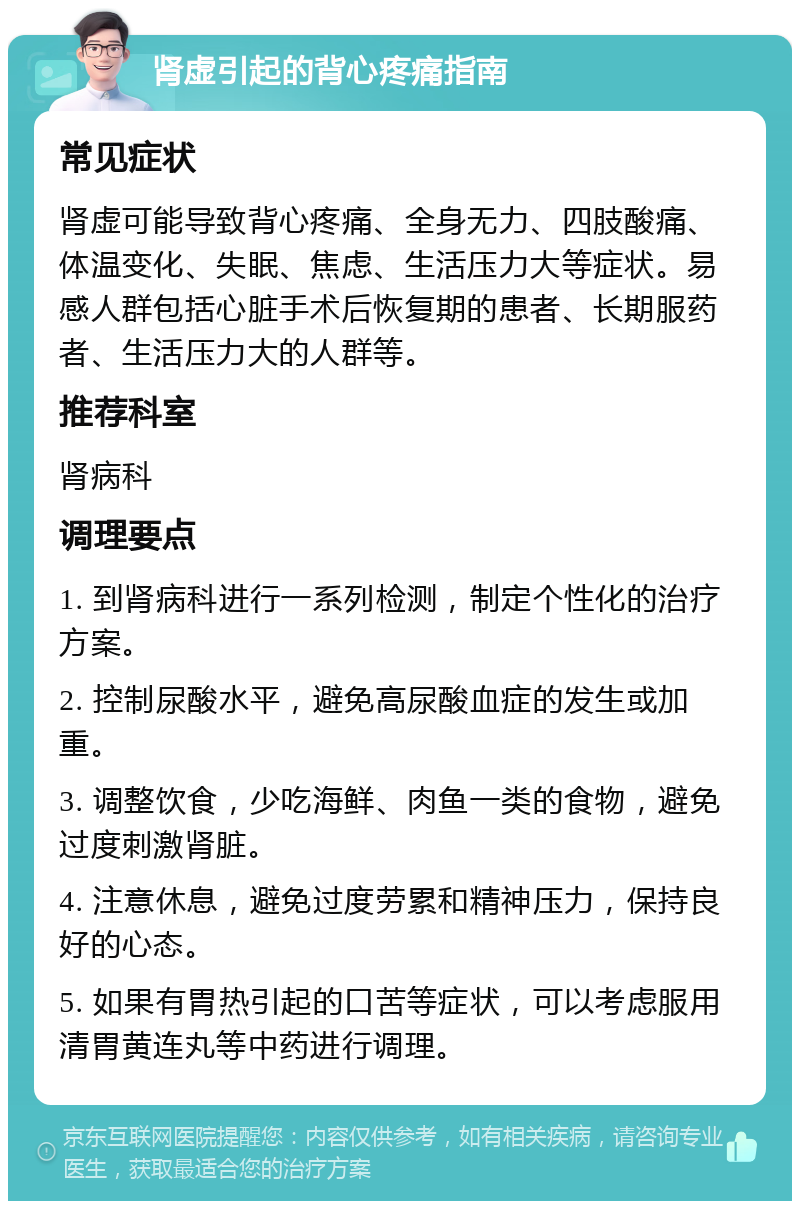 肾虚引起的背心疼痛指南 常见症状 肾虚可能导致背心疼痛、全身无力、四肢酸痛、体温变化、失眠、焦虑、生活压力大等症状。易感人群包括心脏手术后恢复期的患者、长期服药者、生活压力大的人群等。 推荐科室 肾病科 调理要点 1. 到肾病科进行一系列检测，制定个性化的治疗方案。 2. 控制尿酸水平，避免高尿酸血症的发生或加重。 3. 调整饮食，少吃海鲜、肉鱼一类的食物，避免过度刺激肾脏。 4. 注意休息，避免过度劳累和精神压力，保持良好的心态。 5. 如果有胃热引起的口苦等症状，可以考虑服用清胃黄连丸等中药进行调理。