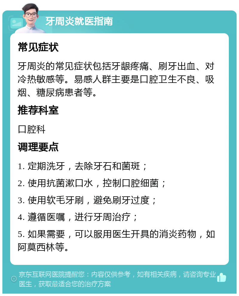 牙周炎就医指南 常见症状 牙周炎的常见症状包括牙龈疼痛、刷牙出血、对冷热敏感等。易感人群主要是口腔卫生不良、吸烟、糖尿病患者等。 推荐科室 口腔科 调理要点 1. 定期洗牙，去除牙石和菌斑； 2. 使用抗菌漱口水，控制口腔细菌； 3. 使用软毛牙刷，避免刷牙过度； 4. 遵循医嘱，进行牙周治疗； 5. 如果需要，可以服用医生开具的消炎药物，如阿莫西林等。