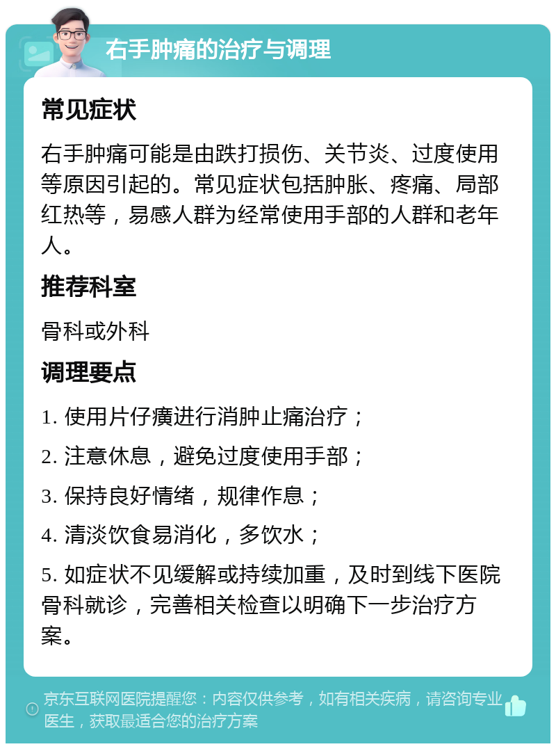 右手肿痛的治疗与调理 常见症状 右手肿痛可能是由跌打损伤、关节炎、过度使用等原因引起的。常见症状包括肿胀、疼痛、局部红热等，易感人群为经常使用手部的人群和老年人。 推荐科室 骨科或外科 调理要点 1. 使用片仔癀进行消肿止痛治疗； 2. 注意休息，避免过度使用手部； 3. 保持良好情绪，规律作息； 4. 清淡饮食易消化，多饮水； 5. 如症状不见缓解或持续加重，及时到线下医院骨科就诊，完善相关检查以明确下一步治疗方案。