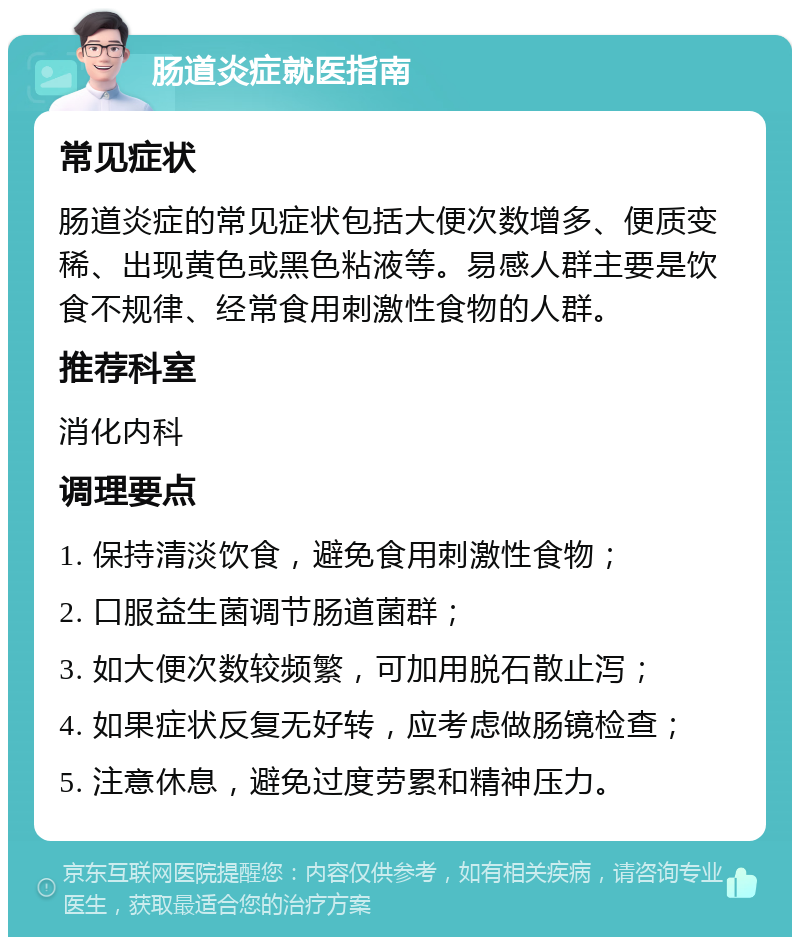 肠道炎症就医指南 常见症状 肠道炎症的常见症状包括大便次数增多、便质变稀、出现黄色或黑色粘液等。易感人群主要是饮食不规律、经常食用刺激性食物的人群。 推荐科室 消化内科 调理要点 1. 保持清淡饮食，避免食用刺激性食物； 2. 口服益生菌调节肠道菌群； 3. 如大便次数较频繁，可加用脱石散止泻； 4. 如果症状反复无好转，应考虑做肠镜检查； 5. 注意休息，避免过度劳累和精神压力。