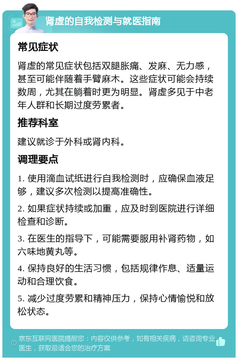 肾虚的自我检测与就医指南 常见症状 肾虚的常见症状包括双腿胀痛、发麻、无力感，甚至可能伴随着手臂麻木。这些症状可能会持续数周，尤其在躺着时更为明显。肾虚多见于中老年人群和长期过度劳累者。 推荐科室 建议就诊于外科或肾内科。 调理要点 1. 使用滴血试纸进行自我检测时，应确保血液足够，建议多次检测以提高准确性。 2. 如果症状持续或加重，应及时到医院进行详细检查和诊断。 3. 在医生的指导下，可能需要服用补肾药物，如六味地黄丸等。 4. 保持良好的生活习惯，包括规律作息、适量运动和合理饮食。 5. 减少过度劳累和精神压力，保持心情愉悦和放松状态。