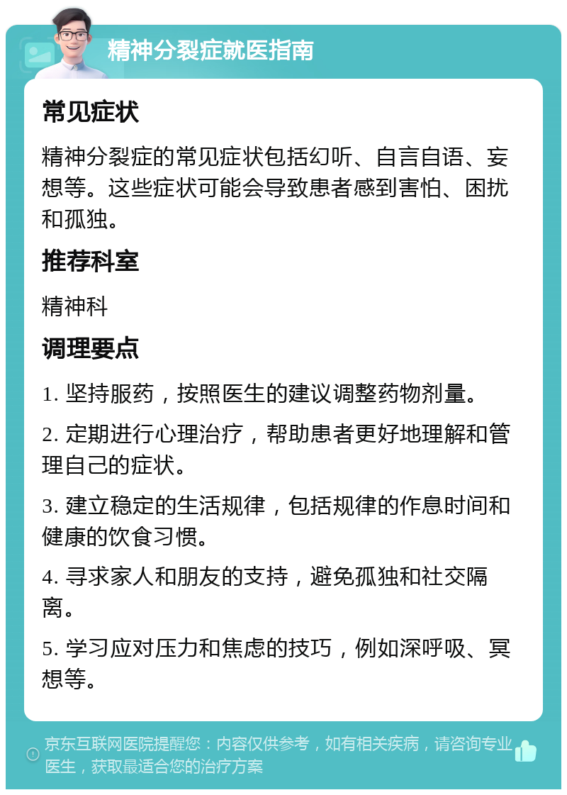 精神分裂症就医指南 常见症状 精神分裂症的常见症状包括幻听、自言自语、妄想等。这些症状可能会导致患者感到害怕、困扰和孤独。 推荐科室 精神科 调理要点 1. 坚持服药，按照医生的建议调整药物剂量。 2. 定期进行心理治疗，帮助患者更好地理解和管理自己的症状。 3. 建立稳定的生活规律，包括规律的作息时间和健康的饮食习惯。 4. 寻求家人和朋友的支持，避免孤独和社交隔离。 5. 学习应对压力和焦虑的技巧，例如深呼吸、冥想等。