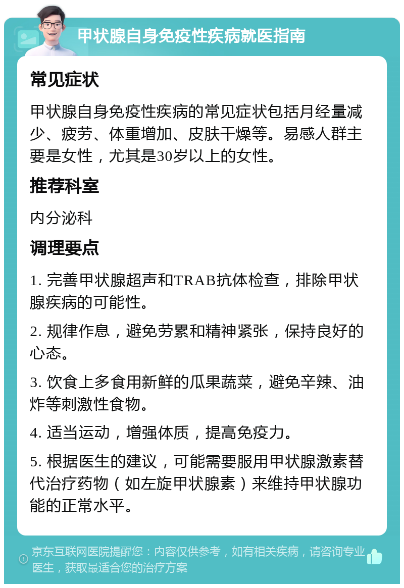 甲状腺自身免疫性疾病就医指南 常见症状 甲状腺自身免疫性疾病的常见症状包括月经量减少、疲劳、体重增加、皮肤干燥等。易感人群主要是女性，尤其是30岁以上的女性。 推荐科室 内分泌科 调理要点 1. 完善甲状腺超声和TRAB抗体检查，排除甲状腺疾病的可能性。 2. 规律作息，避免劳累和精神紧张，保持良好的心态。 3. 饮食上多食用新鲜的瓜果蔬菜，避免辛辣、油炸等刺激性食物。 4. 适当运动，增强体质，提高免疫力。 5. 根据医生的建议，可能需要服用甲状腺激素替代治疗药物（如左旋甲状腺素）来维持甲状腺功能的正常水平。