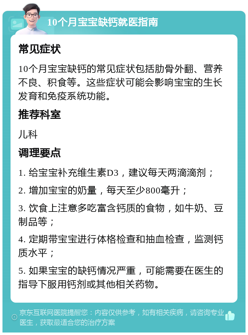 10个月宝宝缺钙就医指南 常见症状 10个月宝宝缺钙的常见症状包括肋骨外翻、营养不良、积食等。这些症状可能会影响宝宝的生长发育和免疫系统功能。 推荐科室 儿科 调理要点 1. 给宝宝补充维生素D3，建议每天两滴滴剂； 2. 增加宝宝的奶量，每天至少800毫升； 3. 饮食上注意多吃富含钙质的食物，如牛奶、豆制品等； 4. 定期带宝宝进行体格检查和抽血检查，监测钙质水平； 5. 如果宝宝的缺钙情况严重，可能需要在医生的指导下服用钙剂或其他相关药物。