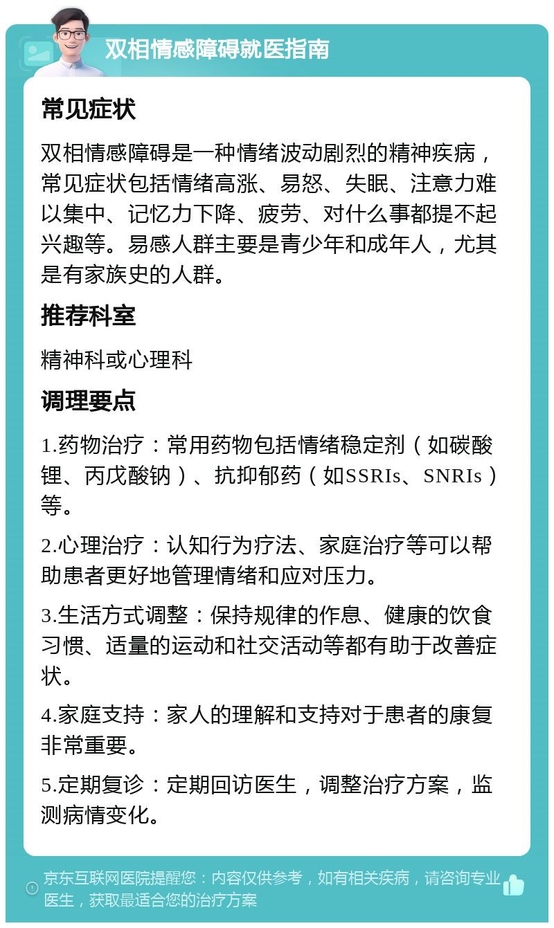 双相情感障碍就医指南 常见症状 双相情感障碍是一种情绪波动剧烈的精神疾病，常见症状包括情绪高涨、易怒、失眠、注意力难以集中、记忆力下降、疲劳、对什么事都提不起兴趣等。易感人群主要是青少年和成年人，尤其是有家族史的人群。 推荐科室 精神科或心理科 调理要点 1.药物治疗：常用药物包括情绪稳定剂（如碳酸锂、丙戊酸钠）、抗抑郁药（如SSRIs、SNRIs）等。 2.心理治疗：认知行为疗法、家庭治疗等可以帮助患者更好地管理情绪和应对压力。 3.生活方式调整：保持规律的作息、健康的饮食习惯、适量的运动和社交活动等都有助于改善症状。 4.家庭支持：家人的理解和支持对于患者的康复非常重要。 5.定期复诊：定期回访医生，调整治疗方案，监测病情变化。