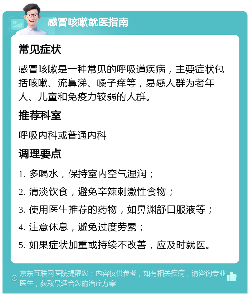 感冒咳嗽就医指南 常见症状 感冒咳嗽是一种常见的呼吸道疾病，主要症状包括咳嗽、流鼻涕、嗓子痒等，易感人群为老年人、儿童和免疫力较弱的人群。 推荐科室 呼吸内科或普通内科 调理要点 1. 多喝水，保持室内空气湿润； 2. 清淡饮食，避免辛辣刺激性食物； 3. 使用医生推荐的药物，如鼻渊舒口服液等； 4. 注意休息，避免过度劳累； 5. 如果症状加重或持续不改善，应及时就医。