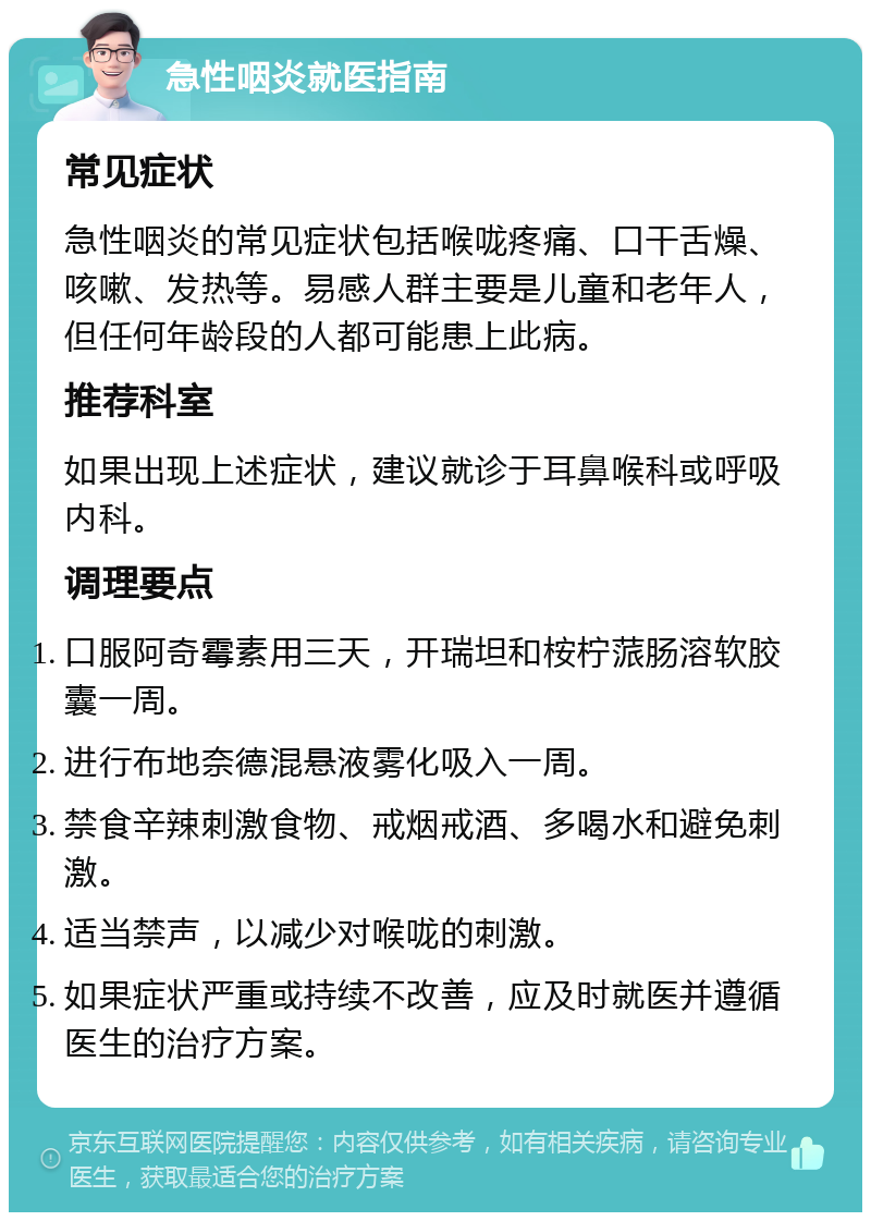 急性咽炎就医指南 常见症状 急性咽炎的常见症状包括喉咙疼痛、口干舌燥、咳嗽、发热等。易感人群主要是儿童和老年人，但任何年龄段的人都可能患上此病。 推荐科室 如果出现上述症状，建议就诊于耳鼻喉科或呼吸内科。 调理要点 口服阿奇霉素用三天，开瑞坦和桉柠蒎肠溶软胶囊一周。 进行布地奈德混悬液雾化吸入一周。 禁食辛辣刺激食物、戒烟戒酒、多喝水和避免刺激。 适当禁声，以减少对喉咙的刺激。 如果症状严重或持续不改善，应及时就医并遵循医生的治疗方案。