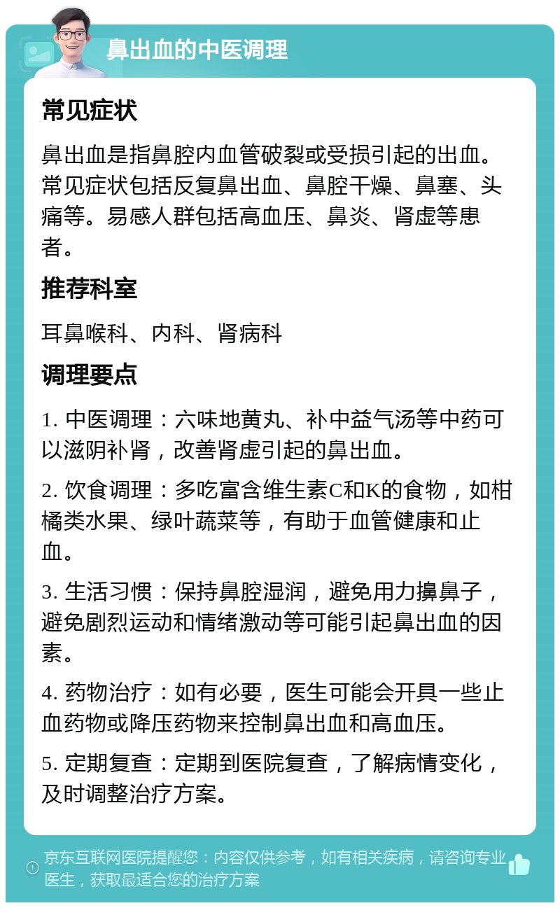 鼻出血的中医调理 常见症状 鼻出血是指鼻腔内血管破裂或受损引起的出血。常见症状包括反复鼻出血、鼻腔干燥、鼻塞、头痛等。易感人群包括高血压、鼻炎、肾虚等患者。 推荐科室 耳鼻喉科、内科、肾病科 调理要点 1. 中医调理：六味地黄丸、补中益气汤等中药可以滋阴补肾，改善肾虚引起的鼻出血。 2. 饮食调理：多吃富含维生素C和K的食物，如柑橘类水果、绿叶蔬菜等，有助于血管健康和止血。 3. 生活习惯：保持鼻腔湿润，避免用力擤鼻子，避免剧烈运动和情绪激动等可能引起鼻出血的因素。 4. 药物治疗：如有必要，医生可能会开具一些止血药物或降压药物来控制鼻出血和高血压。 5. 定期复查：定期到医院复查，了解病情变化，及时调整治疗方案。