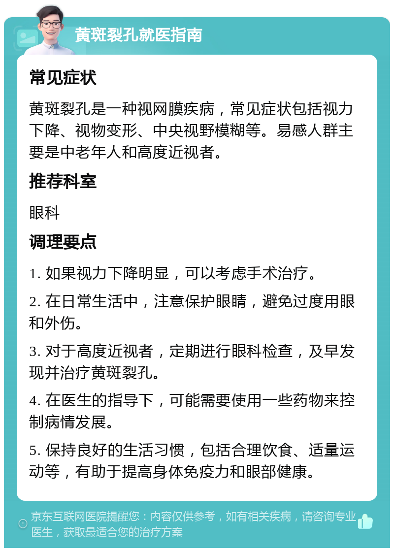 黄斑裂孔就医指南 常见症状 黄斑裂孔是一种视网膜疾病，常见症状包括视力下降、视物变形、中央视野模糊等。易感人群主要是中老年人和高度近视者。 推荐科室 眼科 调理要点 1. 如果视力下降明显，可以考虑手术治疗。 2. 在日常生活中，注意保护眼睛，避免过度用眼和外伤。 3. 对于高度近视者，定期进行眼科检查，及早发现并治疗黄斑裂孔。 4. 在医生的指导下，可能需要使用一些药物来控制病情发展。 5. 保持良好的生活习惯，包括合理饮食、适量运动等，有助于提高身体免疫力和眼部健康。