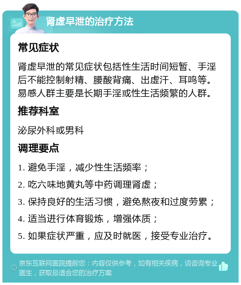 肾虚早泄的治疗方法 常见症状 肾虚早泄的常见症状包括性生活时间短暂、手淫后不能控制射精、腰酸背痛、出虚汗、耳鸣等。易感人群主要是长期手淫或性生活频繁的人群。 推荐科室 泌尿外科或男科 调理要点 1. 避免手淫，减少性生活频率； 2. 吃六味地黄丸等中药调理肾虚； 3. 保持良好的生活习惯，避免熬夜和过度劳累； 4. 适当进行体育锻炼，增强体质； 5. 如果症状严重，应及时就医，接受专业治疗。