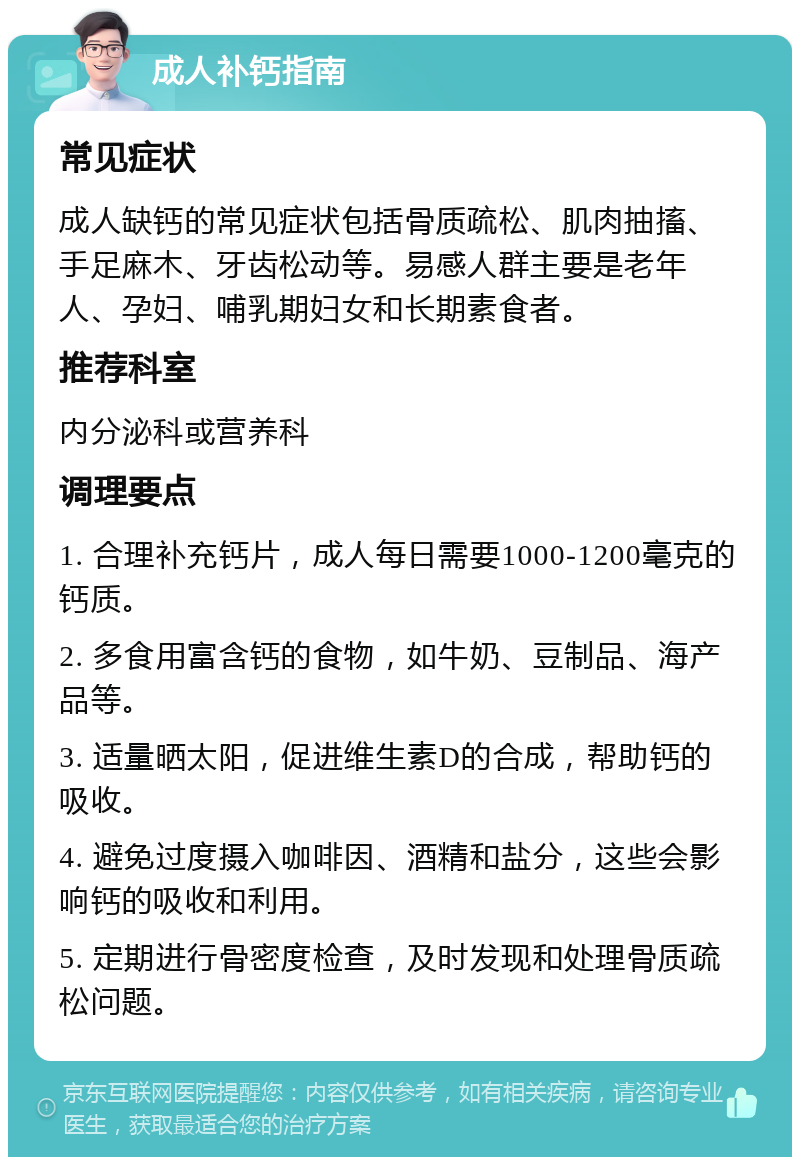 成人补钙指南 常见症状 成人缺钙的常见症状包括骨质疏松、肌肉抽搐、手足麻木、牙齿松动等。易感人群主要是老年人、孕妇、哺乳期妇女和长期素食者。 推荐科室 内分泌科或营养科 调理要点 1. 合理补充钙片，成人每日需要1000-1200毫克的钙质。 2. 多食用富含钙的食物，如牛奶、豆制品、海产品等。 3. 适量晒太阳，促进维生素D的合成，帮助钙的吸收。 4. 避免过度摄入咖啡因、酒精和盐分，这些会影响钙的吸收和利用。 5. 定期进行骨密度检查，及时发现和处理骨质疏松问题。