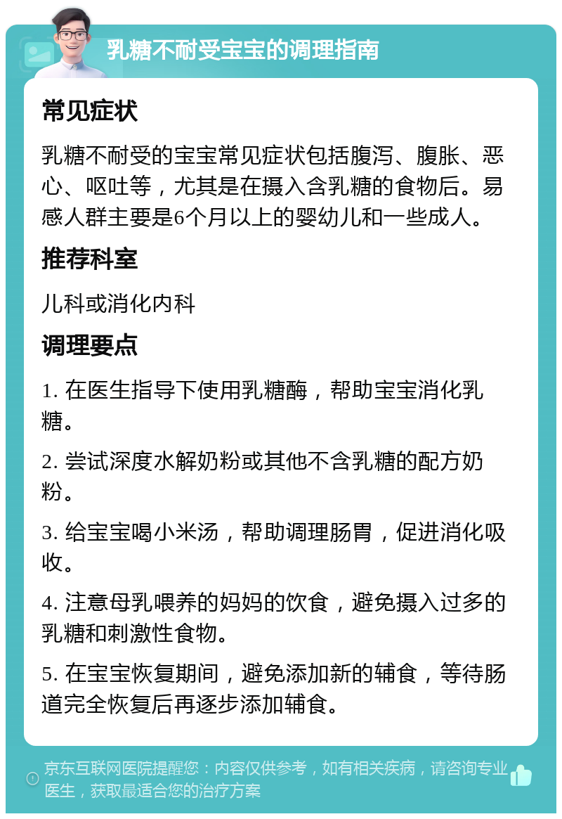 乳糖不耐受宝宝的调理指南 常见症状 乳糖不耐受的宝宝常见症状包括腹泻、腹胀、恶心、呕吐等，尤其是在摄入含乳糖的食物后。易感人群主要是6个月以上的婴幼儿和一些成人。 推荐科室 儿科或消化内科 调理要点 1. 在医生指导下使用乳糖酶，帮助宝宝消化乳糖。 2. 尝试深度水解奶粉或其他不含乳糖的配方奶粉。 3. 给宝宝喝小米汤，帮助调理肠胃，促进消化吸收。 4. 注意母乳喂养的妈妈的饮食，避免摄入过多的乳糖和刺激性食物。 5. 在宝宝恢复期间，避免添加新的辅食，等待肠道完全恢复后再逐步添加辅食。