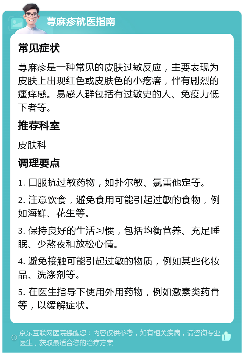 荨麻疹就医指南 常见症状 荨麻疹是一种常见的皮肤过敏反应，主要表现为皮肤上出现红色或皮肤色的小疙瘩，伴有剧烈的瘙痒感。易感人群包括有过敏史的人、免疫力低下者等。 推荐科室 皮肤科 调理要点 1. 口服抗过敏药物，如扑尔敏、氯雷他定等。 2. 注意饮食，避免食用可能引起过敏的食物，例如海鲜、花生等。 3. 保持良好的生活习惯，包括均衡营养、充足睡眠、少熬夜和放松心情。 4. 避免接触可能引起过敏的物质，例如某些化妆品、洗涤剂等。 5. 在医生指导下使用外用药物，例如激素类药膏等，以缓解症状。