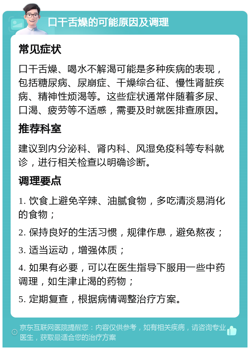 口干舌燥的可能原因及调理 常见症状 口干舌燥、喝水不解渴可能是多种疾病的表现，包括糖尿病、尿崩症、干燥综合征、慢性肾脏疾病、精神性烦渴等。这些症状通常伴随着多尿、口渴、疲劳等不适感，需要及时就医排查原因。 推荐科室 建议到内分泌科、肾内科、风湿免疫科等专科就诊，进行相关检查以明确诊断。 调理要点 1. 饮食上避免辛辣、油腻食物，多吃清淡易消化的食物； 2. 保持良好的生活习惯，规律作息，避免熬夜； 3. 适当运动，增强体质； 4. 如果有必要，可以在医生指导下服用一些中药调理，如生津止渴的药物； 5. 定期复查，根据病情调整治疗方案。