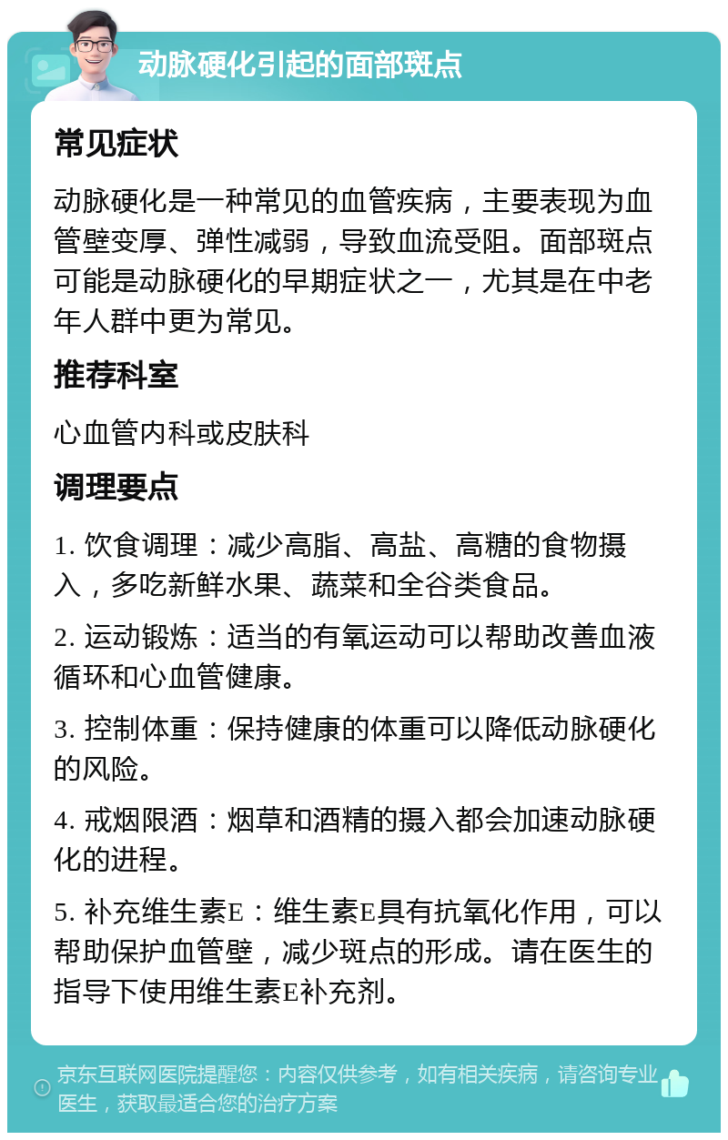 动脉硬化引起的面部斑点 常见症状 动脉硬化是一种常见的血管疾病，主要表现为血管壁变厚、弹性减弱，导致血流受阻。面部斑点可能是动脉硬化的早期症状之一，尤其是在中老年人群中更为常见。 推荐科室 心血管内科或皮肤科 调理要点 1. 饮食调理：减少高脂、高盐、高糖的食物摄入，多吃新鲜水果、蔬菜和全谷类食品。 2. 运动锻炼：适当的有氧运动可以帮助改善血液循环和心血管健康。 3. 控制体重：保持健康的体重可以降低动脉硬化的风险。 4. 戒烟限酒：烟草和酒精的摄入都会加速动脉硬化的进程。 5. 补充维生素E：维生素E具有抗氧化作用，可以帮助保护血管壁，减少斑点的形成。请在医生的指导下使用维生素E补充剂。