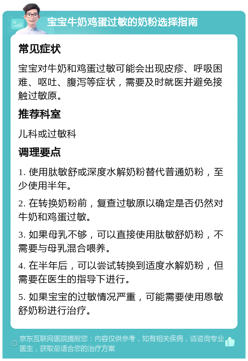 宝宝牛奶鸡蛋过敏的奶粉选择指南 常见症状 宝宝对牛奶和鸡蛋过敏可能会出现皮疹、呼吸困难、呕吐、腹泻等症状，需要及时就医并避免接触过敏原。 推荐科室 儿科或过敏科 调理要点 1. 使用肽敏舒或深度水解奶粉替代普通奶粉，至少使用半年。 2. 在转换奶粉前，复查过敏原以确定是否仍然对牛奶和鸡蛋过敏。 3. 如果母乳不够，可以直接使用肽敏舒奶粉，不需要与母乳混合喂养。 4. 在半年后，可以尝试转换到适度水解奶粉，但需要在医生的指导下进行。 5. 如果宝宝的过敏情况严重，可能需要使用恩敏舒奶粉进行治疗。