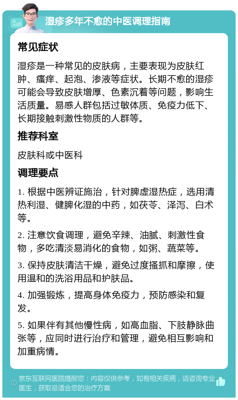 湿疹多年不愈的中医调理指南 常见症状 湿疹是一种常见的皮肤病，主要表现为皮肤红肿、瘙痒、起泡、渗液等症状。长期不愈的湿疹可能会导致皮肤增厚、色素沉着等问题，影响生活质量。易感人群包括过敏体质、免疫力低下、长期接触刺激性物质的人群等。 推荐科室 皮肤科或中医科 调理要点 1. 根据中医辨证施治，针对脾虚湿热症，选用清热利湿、健脾化湿的中药，如茯苓、泽泻、白术等。 2. 注意饮食调理，避免辛辣、油腻、刺激性食物，多吃清淡易消化的食物，如粥、蔬菜等。 3. 保持皮肤清洁干燥，避免过度搔抓和摩擦，使用温和的洗浴用品和护肤品。 4. 加强锻炼，提高身体免疫力，预防感染和复发。 5. 如果伴有其他慢性病，如高血脂、下肢静脉曲张等，应同时进行治疗和管理，避免相互影响和加重病情。