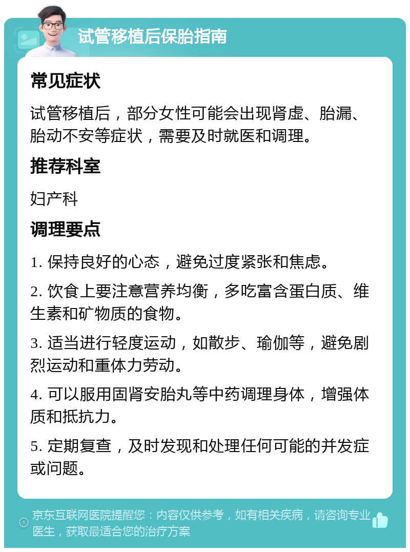 试管移植后保胎指南 常见症状 试管移植后，部分女性可能会出现肾虚、胎漏、胎动不安等症状，需要及时就医和调理。 推荐科室 妇产科 调理要点 1. 保持良好的心态，避免过度紧张和焦虑。 2. 饮食上要注意营养均衡，多吃富含蛋白质、维生素和矿物质的食物。 3. 适当进行轻度运动，如散步、瑜伽等，避免剧烈运动和重体力劳动。 4. 可以服用固肾安胎丸等中药调理身体，增强体质和抵抗力。 5. 定期复查，及时发现和处理任何可能的并发症或问题。